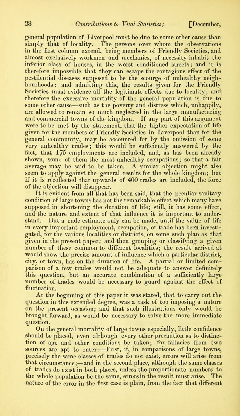 general population of Liverpool must be due to some other cause than simply that of locality. The persons over whom the observations in the first column extend, being members of Friendly Societies, and almost exclusively workmen and mechanics, of necessity inhabit the inferior class of houses, in the worst conditioned streets; and it is therefore impossible that they can escape the contagious effect of the pestilential diseases supposed to be the scourge of unhealthy neigh- bourhoods : and admitting this, the results given for the Friendly Societies must evidence all the legitimate effects due to locality; and therefore the excessive mortality of the general population is due to some other cause—such as the poverty and distress which, unhappily, are allowed to remain so much neglected in the large manufacturing and commercial towns of the kingdom. If any part of this argument were to be met by the statement, that the higher expectation of life given for the members of Friendly Societies in Liverpool than for the general community, may be accounted for by the omission of some very unhealthy trades; this would be sufficiently answered by the fact, that 175 employments are included, and, as has been already shown, some of them the most unhealthy occupations; so that a fair average may be said to be taken. A similar objection might also seem to apply against the general results for the whole kingdom; but if it is recollected that upwards of 400 trades are included, the force of the objection will disappear. It is evident from all that has been said, that the peculiar sanitary condition of large towns has not the remarkable effect which many have supposed in shortening the duration of life; still, it has some effect, and the nature and extent of that influence it is important to under- stand. But a rude estimate only can be made, until the value of life in every important employment, occupation, or trade has been investi- gated, for the various localities or districts, on some such plan as that given in the present paper; and then grouping or classifying a given number of these common to different localities; the result arrived at would show the precise amount of influence which a particular district, city, or town, has on the duration of life. A partial or limited com- parison of a few trades would not be adequate to answer definitely this question, but an accurate combination of a sufficiently large number of trades would be necessary to guard against the effect of fluctuation. At the beginning of this paper it was stated, that to carry out the question in this extended degree, was a task of too imposing a nature on the present occasion; and that such illustrations only would be brought forward, as would be necessary to solve the more immediate question. On the general mortality of large towns especially, little confidence should be placed, even although every other precaution as to distinc- tion of age and other conditions be taken; for fallacies from two sources are apt to enter:—First, if, in comparisons of large towns, precisely the same classes of trades do not exist, errors will arise from that circumstance;—and in the second place, although the same classes of trades do exist in both places, unless the proportionate numbers to the whole population be the same, errors in the result must arise. The nature of the error in the first case is plain, from the fact that different