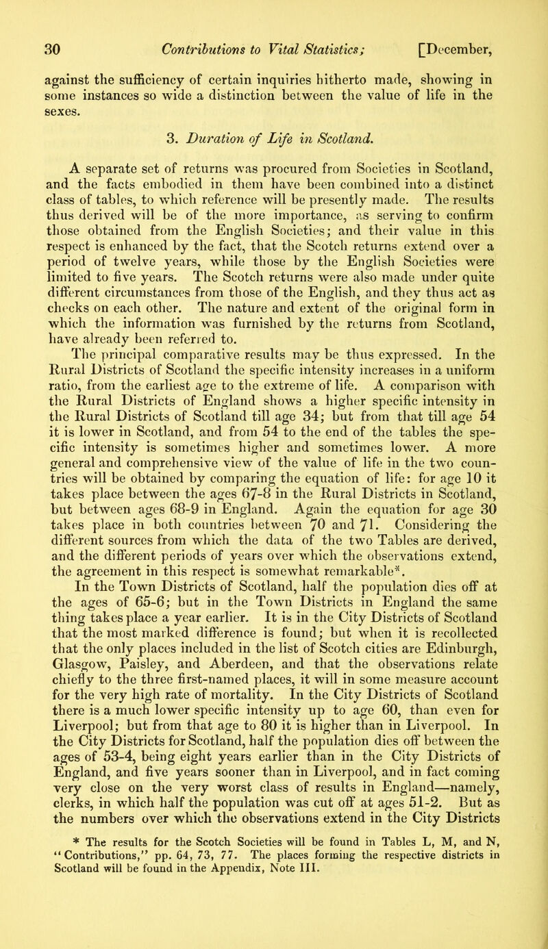 against the sufficiency of certain inquiries hitherto made, showing in some instances so wide a distinction between the value of life in the sexes. 3. Duration of Life in Scotland. A separate set of returns was procured from Societies in Scotland, and the facts embodied in them have been combined into a distinct class of tables, to which reference will be presently made. The results thus derived will be of the more importance, as serving to confirm those obtained from the English Societies; and their value in this respect is enhanced by the fact, that the Scotch returns extend over a period of twelve years, while those by the English Societies were limited to five years. The Scotch returns were also made under quite different circumstances from those of the English, and they thus act as checks on each other. The nature and extent of the original form in which the information was furnished by the returns from Scotland, have already been referred to. The principal comparative results may be thus expressed. In the Rural Districts of Scotland the specific intensity increases in a uniform ratio, from the earliest age to the extreme of life. A comparison with the Rural Districts of England shows a higher specific intensity in the Rural Districts of Scotland till age 34; but from that till age 54 it is lower in Scotland, and from 54 to the end of the tables the spe- cific intensity is sometimes higher and sometimes lower. A more general and comprehensive view of the value of life in the two coun- tries will be obtained by comparing the equation of life: for age 10 it takes place between the ages 67-8 in the Rural Districts in Scotland, but between ages 68-9 in England. Again the equation for age 30 takes place in both countries between 70 and 71 • Considering the different sources from which the data of the two Tables are derived, and the different periods of years over which the observations extend, the agreement in this respect is somewhat remarkable*. In the Town Districts of Scotland, half the population dies off at the ages of 65-6; but in the Town Districts in England the same thing takes place a year earlier. It is in the City Districts of Scotland that the most marked difference is found; but when it is recollected that the only places included in the list of Scotch cities are Edinburgh, Glasgow, Paisley, and Aberdeen, and that the observations relate chiefly to the three first-named places, it will in some measure account for the very high rate of mortality. In the City Districts of Scotland there is a much lower specific intensity up to age 60, than even for Liverpool; but from that age to 80 it is higher than in Liverpool. In the City Districts for Scotland, half the population dies off between the ages of 53-4, being eight years earlier than in the City Districts of England, and five years sooner than in Liverpool, and in fact coming very close on the very worst class of results in England—namely, clerks, in which half the population was cut off at ages 51-2. But as the numbers over which the observations extend in the City Districts * The results for the Scotch Societies will be found in Tables L, M, and N, “ Contributions,” pp. 64, 73, 77. The places forming the respective districts in Scotland will be found in the Appendix, Note III.