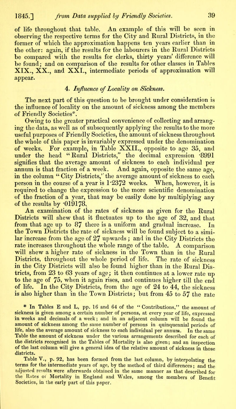 of life throughout that table. An example of this will be seen in observing the respective terms for the City and Rural Districts, in the former of which the approximation happens ten years earlier than in the other: again, if the results for the labourers in the Rural Districts be compared with the results for clerks, thirty years’ difference will be found; and on comparison of the results for other classes in Tables XIX., XX., and XXI., intermediate periods of approximation will appear. 4. Influence of Locality on Sickness. The next part of this question to be brought under consideration is the influence of locality on the amount of sickness among the members of Friendly Societies*. Owing to the greater practical convenience of collecting and arrang- ing the data, as well as of subsequently applying the results to the more useful purposes of Friendly Societies, the amount of sickness throughout the whole of this paper is invariably expressed under the denomination of weeks. For example, in Table XXII., opposite to age 35, and under the head “Rural Districts,” the decimal expression -8991 signifies that the average amount of sickness to each individual per annum is that fraction of a week. And again, opposite the same age, in the column “ City Districts,’’the average amount of sickness to each person in the course of a year is 1*2372 weeks. When, however, it is required to change the expression to the more scientific denomination of the fraction of a year, that may be easily done by multiplying any of the results by *019178. An examination of the rates of sickness as given for the Rural Districts will shew that it fluctuates up to the age of 32, and that from that age up to 87 there is a uniform and gradual increase. In the Town Districts the rate of sickness will be found subject to a simi- lar increase from the age of 27 upwards ; and in the City Districts the rate increases throughout the whole range of the table. A comparison will shew a higher rate of sickness in the Town than in the Rural Districts, throughout the whole period of life. The rate of sickness in the City Districts will also be found higher than in the Rural Dis- tricts, from 23 to 63 years of age; it then continues at a lower rate up to the age of 75, when it again rises, and continues higher till the end of life. In the City Districts, from the age of 24 to 44, the sickness is also higher than in the Town Districts; but from 45 to 57 the rate * In Tables E and L, pp. 16 and 64 of the “ Contributions,” the amount of sickness is given among a certain number of persons, at every year of life, expressed in weeks and decimals of a week; and in an adjacent column will be found the amount of sickness among the same number of persons in quinquennial periods of life, also the average amount of sickness to each individual per annum. In the same Table the amount of sickness under the various arrangements described for each of the districts recognised in the Tables of Mortality is also given; and an inspection of the last column will give a general idea of the relative amount of sickness in those districts. Table V., p. 92, has been formed from the last column, by interpolating the terms for the intermediate years of age, by the method of third differences; and the adjusted results were afterwards obtained in the same manner as that described for the Rates or Mortality in England and Wales, among the members of Benefit Societies, in the early part of this paper.