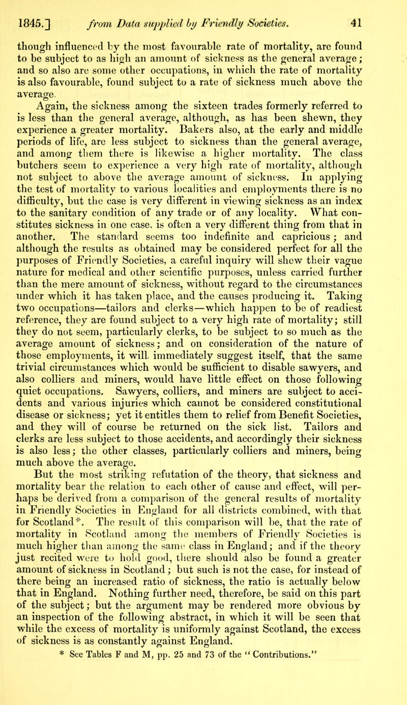though influenced by the most favourable rate of mortality, are found to be subject to as high an amount of sickness as the general average ; and so also are some other occupations, in which the rate of mortality is also favourable, found subject to a rate of sickness much above the average. Again, the sickness among the sixteen trades formerly referred to is less than the general average, although, as has been shewn, they experience a greater mortality. Bakers also, at the early and middle periods of life, are less subject to sickness than the general average, and among them there is likewise a higher mortality. The class butchers seem to experience a very high rate of mortality, although not subject to above the average amount of sickness. In applying the test of mortality to various localities and employments there is no difficulty, but the case is very different in viewing sickness as an index to the sanitary condition of any trade or of any locality. What con- stitutes sickness in one case, is often a very different thing from that in another. The standard seems too indefinite and capricious; and although the results as obtained may be considered perfect for all the purposes of Friendly Societies, a careful inquiry will shew their vague nature for medical and other scientific purposes, unless carried further than the mere amount of sickness, without regard to the circumstances under which it has taken place, and the causes producing it. Taking two occupations—tailors and clerks—which happen to be of readiest reference, they are found subject to a very high rate of mortality; still they do not seem, particularly clerks, to be subject to so much as the average amount of sickness; and on consideration of the nature of those employments, it will, immediately suggest itself, that the same trivial circumstances which would be sufficient to disable sawyers, and also colliers and miners, would have little effect on those following quiet occupations. Sawyers, colliers, and miners are subject to acci- dents and various injuries which cannot be considered constitutional disease or sickness; yet it entitles them to relief from Benefit Societies, and they will of course be returned on the sick list. Tailors and clerks are less subject to those accidents, and accordingly their sickness is also less; the other classes, particularly colliers and miners, being much above the average. But the most striking refutation of the theory, that sickness and mortality bear the relation to each other of cause and effect, will per- haps be derived from a comparison of the general results of mortality in Friendly Societies in England for all districts combined, with that for Scotland*. The result of this comparison will be, that the rate of mortality in Scotland among the members of Friendly Societies is much higher than among the same class in England; and if the theory just recited were to hold good, there should also be found a greater amount of sickness in Scotland; but such is not the case, for instead of there being an increased ratio of sickness, the ratio is actually below that in England. Nothing further need, therefore, be said on this part of the subject; but the argument may be rendered more obvious by an inspection of the following abstract, in which it will be seen that while the excess of mortality is uniformly against Scotland, the excess of sickness is as constantly against England.