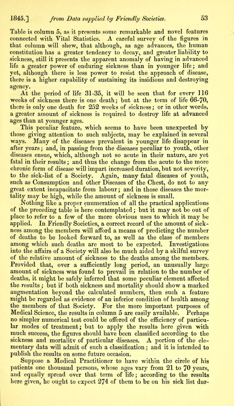 Table is column 5, as it presents some remarkable and novel features connected with Vital Statistics. A careful survey of the figures in that column will shew, that although, as age advances, the human constitution has a greater tendency to decay, and greater liability to sickness, still it presents the apparent anomaly of having in advanced life a greater power of enduring sickness than in younger life; and yet, although there is less power to resist the approach of disease, there is a higher capability of sustaining its insidious and destroying agency. At the period of life 31-35, it will be seen that for every 116 weeks of sickness there is one death; but at the term of life 66-70, there is only one death for 252 weeks of sickness; or in other words, a greater amount of sickness is required to destroy life at advanced ages than at younger ages. This peculiar feature, which seems to have been unexpected by those giving attention to such subjects, may be explained in several ways. Many of the diseases prevalent in younger life disappear in after years; and, in passing from the diseases peculiar to youth, other diseases ensue, which, although not so acute in their nature, are yet fatal in their results; and thus the change from the acute to the more chronic form of disease will impart increased duration, but not severity, to the sick-list of a Society. Again, many fatal diseases of youth, such as Consumption and other Diseases of the Chest, do not to any great extent incapacitate from labour; and in those diseases the mor- tality may be high, while the amount of sickness is small. Nothing like a proper enumeration of all the practical applications of the preceding table is here contemplated; but it may not be out of place to refer to a few of the more obvious uses to which it may be applied. In Friendly Societies, a correct record of the amount of sick- ness among the members will afford a means of predicting the number of deaths to be looked forward to, as well as the class of members among which such deaths are most to be expected. Investigations into the affairs of a Society will also be much aided by a skilful survey of the relative amount of sickness to the deaths among the members. Provided that, over a sufficiently long period, an unusually large amount of sickness was found to prevail in relation to the number of deaths, it might be safely inferred that some peculiar element affected the results ; but if both sickness and mortality should show a marked augmentation beyond the calculated numbers, then such a feature might be regarded as evidence of an inferior condition of health among the members of that Society. For the more important purposes of Medical Science, the results in column 5 are easily available. Perhaps no simpler numerical test could be offered of the efficiency of particu- lar modes of treatment; but to apply the results here given with much success, the figures should have been classified according to the sickness and mortalitv of particular diseases. A portion of the ele- mentary data will admit of such a classification; and it is intended to publish the results on some future occasion. Suppose a Medical Practitioner to have within the circle of his patients one thousand persons, whose ages vary from 21 to 70 years, and equally spread over that term of life; according to the results here given, he ought to expect 274 of them to be on his sick list dur-