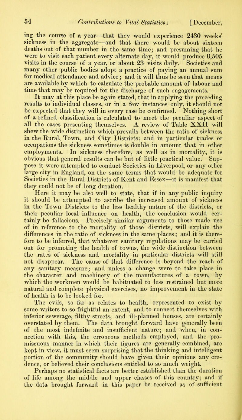 ing the course of a year—that they would experience 2430 weeks’ sickness in the aggregate—and that there would be about sixteen deaths out of that number in the same time; and presuming that he were to visit each patient every alternate day, it would produce 8,505 visits in the course of a year, or about 23 visits daily. Societies and many other public bodies adopt a practice of paying an annual sum for medical attendance and advice; and it will thus be seen that means are available by which to calculate the probable amount of labour and time that may be required for the discharge of such engagements. It may at this place be again stated, that in applying the preceding results to individual classes, or in a few instances only, it should not be expected that they will in every case be confirmed. Nothing short of a refined classification is calculated to meet the peculiar aspect of all the cases presenting themselves. A review of Table XXII will shew the wide distinction which prevails between the ratio of sickness in the Rural, Town, and City Districts; and in particular trades or occupations the sickness sometimes is double in amount that in other employments. In sickness therefore, as well as in mortality, it is obvious that general results can be but of little practical value. Sup- pose it were attempted to conduct Societies in Liverpool, or any other large city in England, on the same terms that would be adequate for Societies in the Rural Districts of Kent and Essex—it is manifest that they could not be of long duration. Here it may be also well to state, that if in any public inquiry it should be attempted to ascribe the increased amount of sickness in the Town Districts to the less healthy nature of the districts, or their peculiar local influence on health, the conclusion would cer- tainly be fallacious. Precisely similar arguments to those made use of in reference to the mortality of those districts, will explain the differences in the ratio of sickness in the same places; and it is there- fore to be inferred, that whatever sanitary regulations may be carried out for promoting the health of towns, the wide distinction between the rates of sickness and mortality in particular districts will still not disappear. The cause of that difference is beyond the reach of any sanitary measure; and unless a change were to take place in the character and machinery of the manufactures of a town, by which the workmen would be habituated to less restrained but more natural and complete physical exercises, no improvement in the state of health is to be looked for. The evils, so far as relates to health, represented to exist by some writers to so frightful an extent, and to connect themselves with inferior sewerage, filthy streets, and ill-planned houses, are certainly overstated by them. The data brought forward have generally been of the most indefinite and insufficient nature; and when, in con- nection with this, the erroneous methods employed, and the pro- miscuous manner in which their figures are generally combined, are kept in view, it must seem surprising that the thinking and intelligent portion of the community should have given their opinions any cre- dence, or believed their conclusions entitled to so much weight. Perhaps no statistical facts are better established than the duration of life among the middle and upper classes of this country; and if the data brought forward in this paper be received as of sufficient