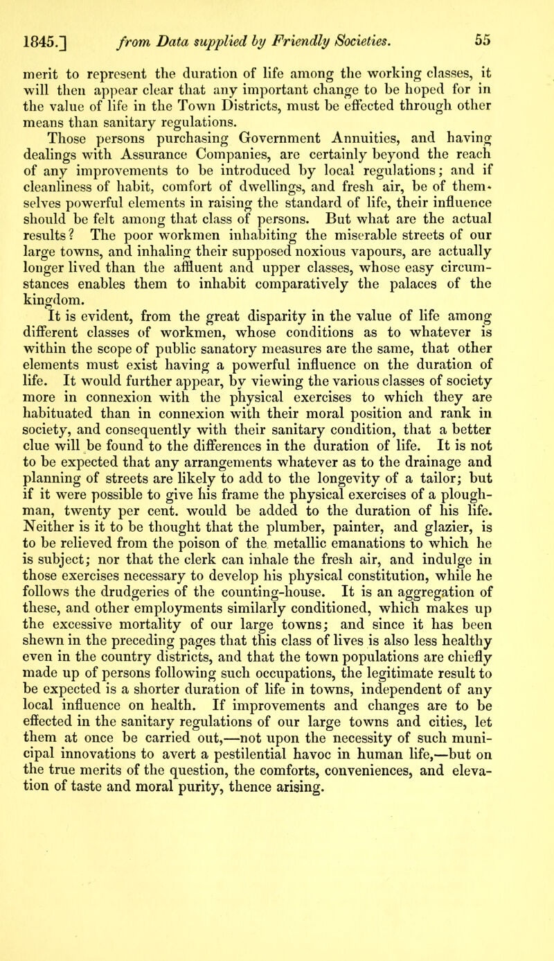 merit to represent the duration of life among the working classes, it will then appear clear that any important change to be hoped for in the value of life in the Town Districts, must be effected through other means than sanitary regulations. Those persons purchasing Government Annuities, and having dealings with Assurance Companies, are certainly beyond the reach of any improvements to be introduced by local regulations; and if cleanliness of habit, comfort of dwellings, and fresh air, be of them* selves powerful elements in raising the standard of life, their influence should be felt among that class of persons. But what are the actual results? The poor workmen inhabiting the miserable streets of our large towns, and inhaling their supposed noxious vapours, are actually longer lived than the affluent and upper classes, whose easy circum- stances enables them to inhabit comparatively the palaces of the kingdom. It is evident, from the great disparity in the value of life among different classes of workmen, whose conditions as to whatever is within the scope of public sanatory measures are the same, that other elements must exist having a powerful influence on the duration of life. It would further appear, by viewing the various classes of society more in connexion with the physical exercises to which they are habituated than in connexion with their moral position and rank in society, and consequently with their sanitary condition, that a better clue will be found to the differences in the duration of life. It is not to be expected that any arrangements whatever as to the drainage and planning of streets are likely to add to the longevity of a tailor; but if it were possible to give his frame the physical exercises of a plough- man, twenty per cent, would be added to the duration of his life. Neither is it to be thought that the plumber, painter, and glazier, is to be relieved from the poison of the metallic emanations to which he is subject; nor that the clerk can inhale the fresh air, and indulge in those exercises necessary to develop his physical constitution, while he follows the drudgeries of the counting-house. It is an aggregation of these, and other employments similarly conditioned, which makes up the excessive mortality of our large towns; and since it has been shewn in the preceding pages that this class of lives is also less healthy even in the country districts, and that the town populations are chiefly made up of persons following such occupations, the legitimate result to be expected is a shorter duration of life in towns, independent of any local influence on health. If improvements and changes are to be effected in the sanitary regulations of our large towns and cities, let them at once be carried out,—not upon the necessity of such muni- cipal innovations to avert a pestilential havoc in human life,—but on the true merits of the question, the comforts, conveniences, and eleva- tion of taste and moral purity, thence arising.