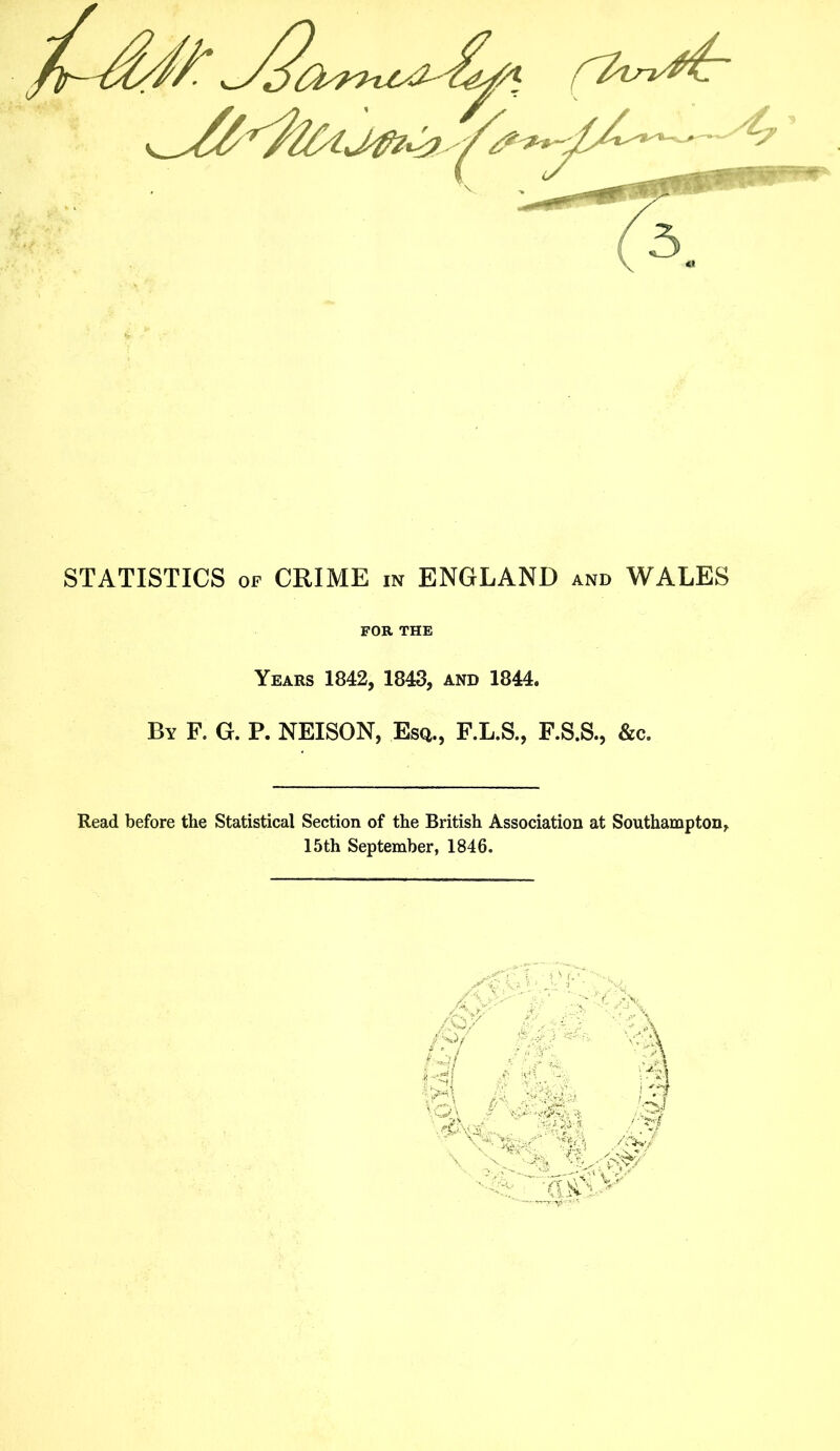 STATISTICS op CRIME in ENGLAND and WALES FOR THE Years 1842, 1843, and 1844. By F. G. P. NEISON, Esq., F.L.S., F.S.S., &c. Read before the Statistical Section of the British Association at Southampton, 15th September, 1846.