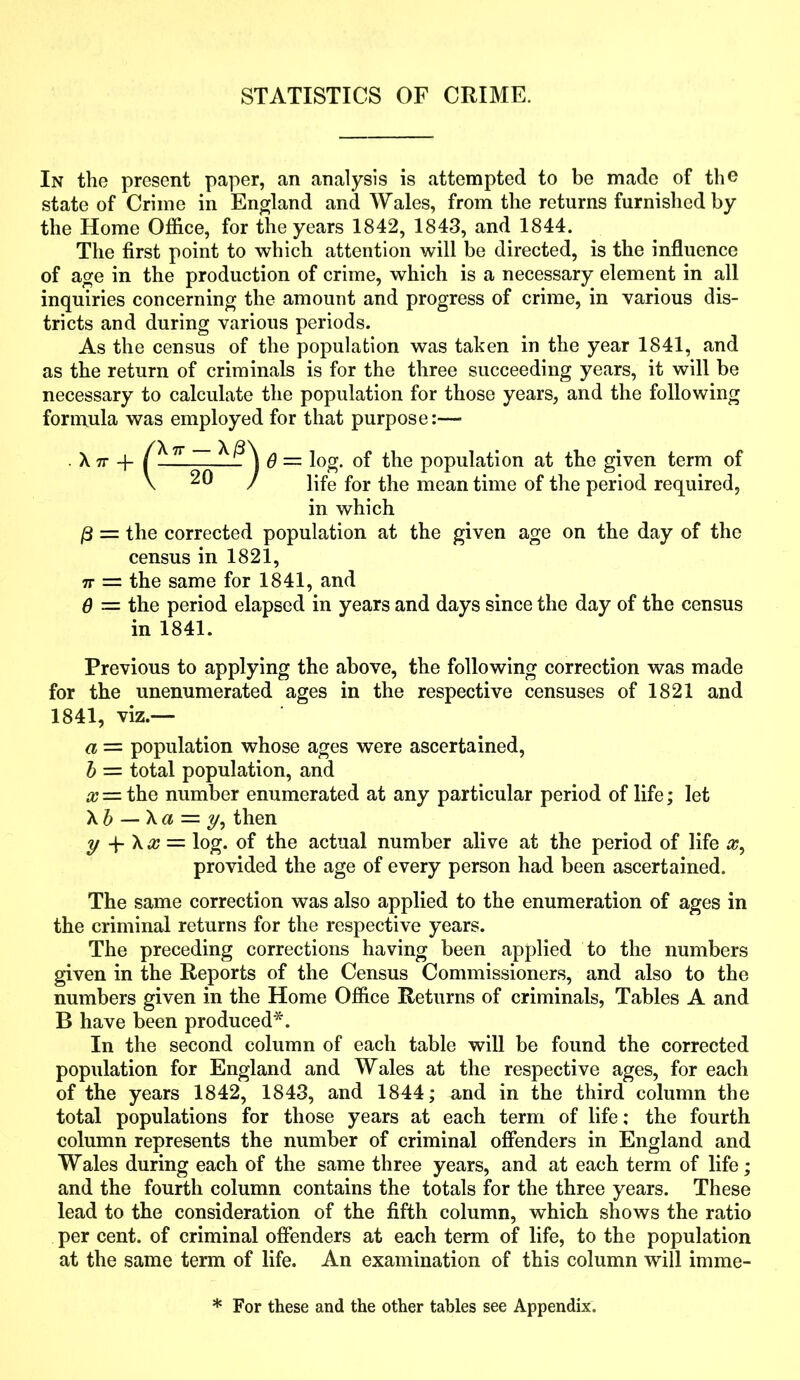 STATISTICS OF CRIME. In the present paper, an analysis is attempted to be made of the state of Crime in England and Wales, from the returns furnished by the Home Office, for the years 1842, 1843, and 1844. The first point to which attention will be directed, is the influence of age in the production of crime, which is a necessary element in all inquiries concerning the amount and progress of crime, in various dis- tricts and during various periods. As the census of the population was taken in the year 1841, and as the return of criminals is for the three succeeding years, it will be necessary to calculate the population for those years, and the following formula was employed for that purpose:— ~ 6 — log. of the population at the given term of / life for the meantime of the period required, in which /3 = the corrected population at the given age on the day of the census in 1821, 7r = the same for 1841, and Q — the period elapsed in years and days since the day of the census in 1841. Previous to applying the above, the following correction was made for the unenumerated ages in the respective censuses of 1821 and 1841, viz.— a — population whose ages were ascertained, b = total population, and x= the number enumerated at any particular period of life; let X b — X a = y, then y -p \x = log. of the actual number alive at the period of life #, provided the age of every person had been ascertained. The same correction was also applied to the enumeration of ages in the criminal returns for the respective years. The preceding corrections having been applied to the numbers given in the Reports of the Census Commissioners, and also to the numbers given in the Home Office Returns of criminals, Tables A and B have been produced*. In the second column of each table will be found the corrected popidation for England and Wales at the respective ages, for each of the years 1842, 1843, and 1844; and in the third column the total populations for those years at each term of life; the fourth column represents the number of criminal offenders in England and Wales during each of the same three years, and at each term of life; and the fourth column contains the totals for the three years. These lead to the consideration of the fifth column, which shows the ratio per cent, of criminal offenders at each term of life, to the population at the same term of life. An examination of this column will imme- X 7T -j- * For these and the other tables see Appendix.