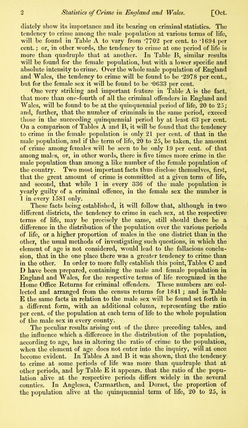 diately show its importance and its bearing on criminal statistics. The tendency to crime among the male population at various terms of life, will be found in Table A to vary from *7702 per cent, to *1694 per cent.; or, in other words, the tendency to crime at one period of life is more than quadruple that at another. In Table B, similar results will be found for the female population, but with a lower specific and absolute intensity to crime. Over the whole male population of England and Wales, the tendency to crime will be found to be *2978 per cent., but for the female sex it will be found to be #0633 per cent. One very striking and important feature in Table A is the fact, that more than one-fourth of all the criminal offenders in England and Wales, will be found to be at the quinquennial period of life, 20 to 25; and, further, that the number of criminals in the same period, exceed those in the succeeding quinquennial period by at least 63 per cent. On a comparison of Tables A and B, it will be found that the tendency to crime in the female population is only 21 per cent, of that in the male population, and if the term of life, 20 to 25, be taken, the amount of crime among females will be seen to be only 19 per cent, of that among males, or, in other words, there is five times more crime in the male population than among a like number of the female population of the country. Two most important facts thus disclose themselves, first, that the great amount of crime is committed at a given term of life, and second, that while 1 in every 336 of the male population is yearly guilty of a criminal offence, in the female sex the number is 1 in every 1581 only. These facts being established, it will follow that, although in two different districts, the tendency to crime in each sex, at the respective terms of life, may be precisely the same, still should there be a difference in the distribution of the population over the various periods of life, or a higher proportion of males in the one district than in the other, the usual methods of investigating such questions, in which the element of age is not considered, would lead to the fallacious conclu- sion, that in the one place there was a greater tendency to crime than in the other. In order to more fully establish this point, Tables C and D have been prepared, containing the male and female population in England and Wales, for the respective terms of life recognized in the Home Office Returns for criminal offenders. These numbers are col- lected and arranged from the census returns for 1841 ; and in Table E the same facts in relation to the male sex will be found set forth in a different form, with an additional column, representing the ratio per cent, of the population at each term of life to the whole population of the male sex in every county. The peculiar results arising out of the three preceding tables, and the influence which a difference in the distribution of the population, according to age, has in altering the ratio of crime to the population, when the element of age does not enter into the inquiry, will at once become evident. In Tables A and B it was shown, that the tendency to crime at some periods of life was more than quadruple that at other periods, and by Table E it appears, that the ratio of the popu- lation alive at the respective periods differs widely in the several counties. In Anglesea, Carmarthen, and Dorset, the proportion of the population alive at the quinquennial term of life, 20 to 25, is