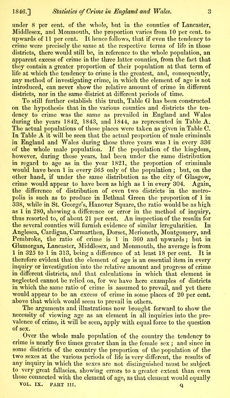 under 8 per cent, of the whole, but in the counties of Lancaster, Middlesex, and Monmouth, the proportion varies from 10 per cent, to upwards of 11 per cent. It hence follows, that if even the tendency to crime were precisely the same at the respective terms of life in those districts, there would still be, in reference to the whole population, an apparent excess of crime in the three latter counties, from the fact that they contain a greater proportion of their population at that term of life at which the tendency to crime is the greatest, and, consequently, any method of investigating crime, in which the element of age is not introduced, can never show the relative amount of crime in different districts, nor in the same district at different periods of time. To still further establish this truth, Table G has been constructed on the hypothesis that in the various counties and districts the ten- dency to crime was the same as prevailed in England and Wales during the years 1842, 1843, and 1844, as represented in Table A. The actual populations of those places were taken as given in Table C. In Table A. it will be seen that the actual proportion of male criminals in England and Wales during those three years was 1 in every 336 of the whole male population. If the population of the kingdom, however, during those years, had been under the same distribution in regard to age as in the year 1821, the proportion of criminals would have been 1 in every 365 only of the population; but, on the other hand, if under the same distribution as the city of Glasgow, crime would appear to have been as high as 1 in every 304. Again, the difference of distribution of even two districts in the metro- polis is such as to produce in Bethnal Green the proportion of 1 in 338, while in St. George’s, Hanover Square, the ratio wmuld be as high as 1 in 280, showing a difference or error in the method of inquiry, thus resorted to, of about 21 per cent. An inspection of the results for the several counties will furnish evidence of similar irregularities. In Anglesea, Cardigan, Carmarthen, Dorset, Merioneth, Montgomery, and Pembroke, the ratio of crime is 1 in 360 and upwards; but in Glamorgan, Lancaster, Middlesex, and Monmouth, the average is from 1 in 325 to 1 in 313, being a difference of at least 18 per cent. It is therefore evident that the element of age is an essential item in every inquiry or investigation into the relative amount and progress of crime in different districts, and that calculations in which that element is neglected cannot be relied on, for we have here examples of districts in which the same ratio of crime is assumed to prevail, and yet there would appear to be an excess of crime in some places of 20 per cent, above that which would seem to prevail in others. The arguments and illustrations now brought forward to show the necessity of viewing age as an element in all inquiries into the pre- valence of crime, it will be seen, apply with equal force to the question of sex. Over the whole male population of the country the tendency to crime is nearly five times greater than in the female sex ; and since in some districts of the country the proportion of the population of the two sexes at the various periods of life is very different, the results of any inquiry in which the sexes are not distinguished must be subject to very great fallacies, showing errors to a greater extent than even those connected with the element of age, as that element would equally VOL. IX. PART III, Q,