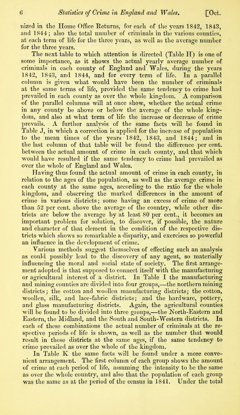 nized in the Horae Office Returns, for each of the years 1842, 1843, and 1844; also the total number of criminals in the various counties, at each terra of life for the three years, as well as the average number for the three years. The next table to which attention is directed (Table H) is one of some importance, as it shows the actual yearly average number of criminals in each county of England and Wales, during the years 1842, 1843, and 1844, and for every term of life. In a parallel column is given what would have been the number of criminals at the same terms of life, provided the same tendency to crime had prevailed in each county as over the whole kingdom. A comparison of the parallel columns will at once show, whether the actual crime in any county be above or below the average of the whole king- dom, and also at what term of life the increase or decrease of crime prevails. A further analysis of the same facts will be found in Table J, in which a correction is applied for the increase of population to the mean times of the years 1842, 1843, and 1844; and in the last column of that table will be found the difference per cent, between the actual amount of crime in each county, and that which would have resulted if the same tendency to crime had prevailed as over the whole of England and Wales. Having thus found the actual amount of crime in each county, in relation to the ages of the population, as well as the average crime in each county at the same ages, according to the ratio for the whole kingdom, and observing the marked differences in the amount of crime in various districts; some having an excess of crime of more than 52 per cent, above the average of the country, while other dis- tricts are below the average by at least 80 per cent., it becomes an important problem for solution, to discover, if possible, the nature and character of that element in the condition of the respective dis- tricts which shows so remarkable a disparity, and exercises so powerful an influence in the development of crime. Various methods suggest themselves of effecting such an analysis as could possibly lead to the discovery of any agent, so materially influencing the moral and social state of society. The first arrange- ment adopted is that supposed to connect itself with the manufacturing or agricultural interest of a district. In Table I the manufacturing and mining counties are divided into four groups,—the northern mining districts; the cotton and woollen manufacturing districts; the cotton, woollen, silk, and lace-fabric districts; and the hardware, pottery, and glass manufacturing districts. Again, the agricultural counties will be found to be divided into three groups,—the North-Eastern and Eastern, the Midland, and the South and South-Western districts. In each of these combinations the actual number of criminals at the re- spective periods of life is shown, as well as the number that would result in those districts at the same ages, if the same tendency to crime prevailed as over the whole of the kingdom. In Table K the same facts will be found under a more conve- nient arrangement. The first column of each group shows the amount of crime at each period of life, assuming the intensity to be the same as over the whole country, and also that the population of each group was the same as at the period of the census in 1841. Under the total