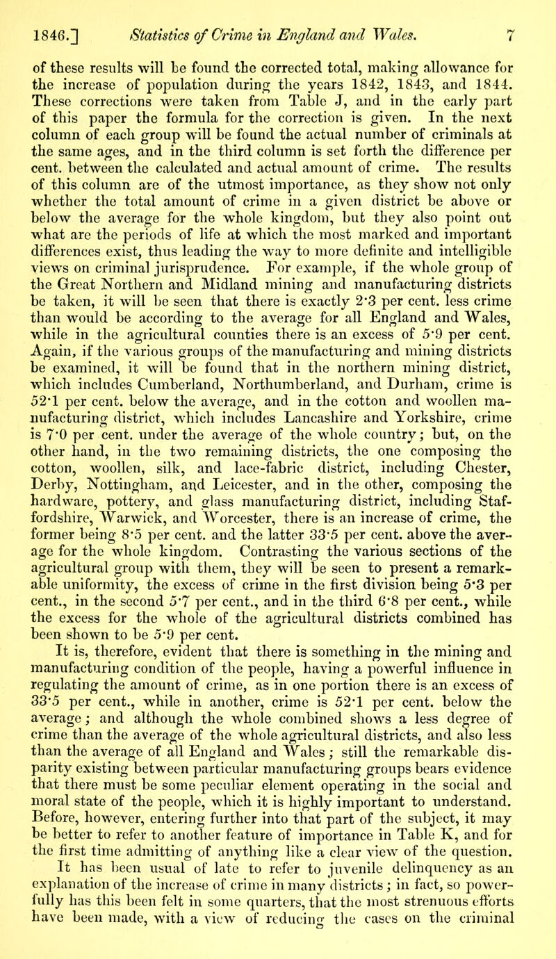of these results will he found the corrected total, making allowance for the increase of population during the years 1842, 1843, and 1844. These corrections were taken from Table J, and in the early part of this paper the formula for the correction is given. In the next column of each group will be found the actual number of criminals at the same ages, and in the third column is set forth the difference per cent, between the calculated and actual amount of crime. The results of this column are of the utmost importance, as they show not only whether the total amount of crime in a given district be above or below the average for the whole kingdom, but they also point out what are the periods of life at which the most marked and important differences exist, thus leading the way to more definite and intelligible views on criminal jurisprudence. For example, if the whole group of the Great Northern and Midland mining and manufacturing districts be taken, it will be seen that there is exactly 2*3 per cent, less crime than would be according to the average for all England and Wales, while in the agricultural counties there is an excess of 5'9 per cent. Again, if the various groups of the manufacturing and mining districts be examined, it will be found that in the northern mining district, which includes Cumberland, Northumberland, and Durham, crime is 52T per cent, below the average, and in the cotton and woollen ma- nufacturing district, which includes Lancashire and Yorkshire, crime is 7’0 per cent, under the average of the whole country; but, on the other hand, in the two remaining districts, the one composing the cotton, woollen, silk, and lace-fabric district, including Chester, Derby, Nottingham, and Leicester, and in the other, composing the hardware, pottery, and glass manufacturing district, including Staf- fordshire, Warwick, and Worcester, there is an increase of crime, the former being 8*5 per cent, and the latter 33*5 per cent, above the aver- age for the whole kingdom. Contrasting the various sections of the agricultural group with them, they will be seen to present a remark- able uniformity, the excess of crime in the first division being 5*3 per cent., in the second 5*7 per cent., and in the third 6’8 per cent., while the excess for the whole of the agricultural districts combined has been shown to be 5*9 per cent. It is, therefore, evident that there is something in the mining and manufacturing condition of the people, having a powerful influence in regulating the amount of crime, as in one portion there is an excess of 33*5 per cent., while in another, crime is 52*1 per cent, below the average; and although the whole combined shows a less degree of crime than the average of the whole agricultural districts, and also less than the average of all England and Wales : still the remarkable dis- parity existing between particular manufacturing groups bears evidence that there must be some peculiar element operating in the social and moral state of the people, which it is highly important to understand. Before, however, entering further into that part of the subject, it may be better to refer to another feature of importance in Table K, and for the first time admitting of anything like a clear view of the question. It has been usual of late to refer to juvenile delinquency as an explanation of the increase of crime in many districts; in fact, so power- fully has this been felt in some quarters, that the most strenuous efforts have been made, with a view of reducing the cases on the criminal