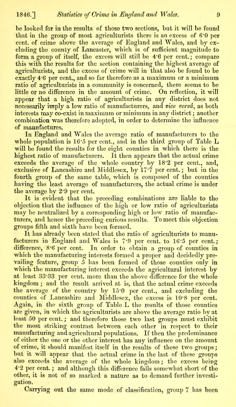 be looked for in the results of those two sections, but it will be found that in the group of most agriculturists there is an excess of 6*0 per cent, of crime above the average of England and Wales, and by ex- cluding the county of Lancaster, which is of sufficient magnitude to form a group of itself, the excess will still be 4*6 per cent.; compare this with the results for the section containing the highest average of agriculturists, and the excess of crime will in that also be found to be exactly 4*6 per cent., and so far therefore as a maximum or a minimum ratio of agriculturists in a community is concerned, there seems to be little or no difference in the amount of crime. On reflection, it will appear that a high ratio of agriculturists in any district does not necessarily hnply a low ratio of manufacturers, and vice versa, as both interests may co-exist in maximum or minimum in any district; another combination was therefore adopted, in order to determine the influence of manufactures. In England and Wales the average ratio of manufacturers to the whole population is 16*5 per cent., and in the third group of Table L will be found the results for the eight counties in which there is the highest ratio of manufacturers. It then appears that the actual crime exceeds the average of the whole country by 18*2 per cent., and, exclusive of Lancashire and Middlesex, by 17*7 per cent.; but in the fourth group of the same table, which is composed of the counties having the least average of manufacturers, the actual crime is under the average by 2’9 per cent. It is evident that the preceding combinations are liable to the objection that the influence of the high or low ratio of agriculturists may be neutralized by a corresponding high or low ratio of manufac- turers, and hence the preceding curious results. To meet this objection groups fifth and sixth have been formed. It has already been stated that the ratio of agriculturists to manu- facturers in England and Wales is 7’9 per cent, to 16*5 per cent.; difference, 8*6 per cent. In order to obtain a group of counties in which the manufacturing interests formed a proper and decidedly pre- vailing feature, group 5 has been formed of those counties only in which the manufacturing interest exceeds the agricultural interest by at least 3333 per cent, more than the above difference for the whole kingdom; and the result arrived at is, that the actual crime exceeds the average of the country by 15'0 per cent., and excluding the counties of Lancashire and Middlesex, the excess is 10*8 per cent. Again, in the sixth group of Table L the results of those counties are given, in which the agriculturists are above the average ratio by at least 50 per cent.; and therefore those two last groups must exhibit the most striking contrast between each other in respect to their manufacturing and agricultural populations. If then the predominance of either the one or the other interest has any influence on the amount of crime, it should manifest itself in the results of these two groups; but it will appear that the actual crime in the last of these groups also exceeds the average of the whole kingdom; the excess being 4*2 per cent.; and although this difference falls somewhat short of the other, it is not of so marked a nature as to demand further investi- gation. Carrying out the same mode of classification, group 7 has been