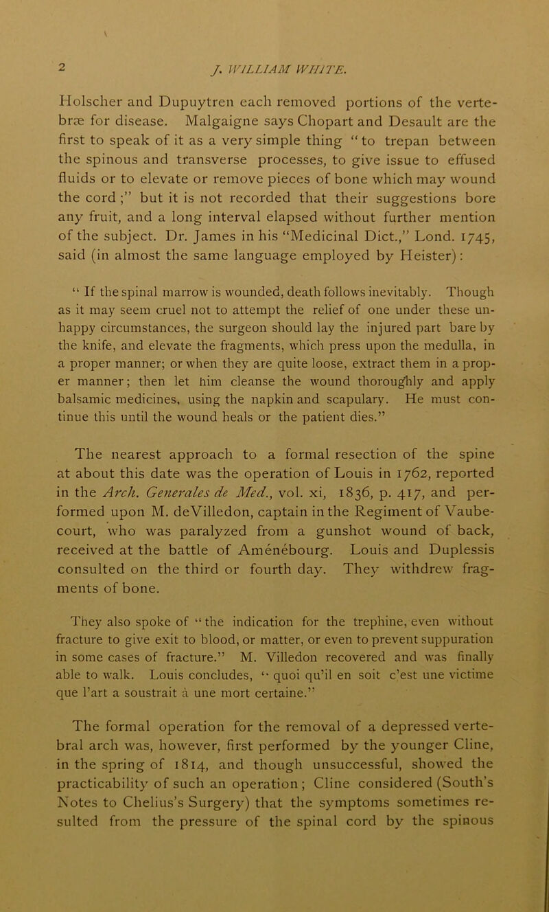 Holscher and Dupuytren each removed portions of the verte- brae for disease. Malgaigne says Chopart and Desault are the first to speak of it as a very simple thing “ to trepan between the spinous and transverse processes, to give issue to effused fluids or to elevate or remove pieces of bone which may wound the cord but it is not recorded that their suggestions bore any fruit, and a long interval elapsed without further mention of the subject. Dr. James in his “Medicinal Diet.,” Lond. 1745, said (in almost the same language employed by Heister): “ If the spinal marrow is wounded, death follows inevitably. Though as it may seem cruel not to attempt the relief of one under these un- happy circumstances, the surgeon should lay the injured part bare by the knife, and elevate the fragments, which press upon the medulla, in a proper manner; or when they are quite loose, extract them in a prop- er manner; then let him cleanse the wound thoroughly and apply balsamic medicines, using the napkin and scapulary. He must con- tinue this until the wound heals or the patient dies.” The nearest approach to a formal resection of the spine at about this date was the operation of Louis in 1762, reported in the Arch. Generales de Med., vol. xi, 1836, p. 417, and per- formed upon M. deVilledon, captain in the Regiment of Vaube- court, who was paralyzed from a gunshot wound of back, received at the battle of Amenebourg. Louis and Duplessis consulted on the third or fourth day. They withdrew frag- ments of bone. They also spoke of “ the indication for the trephine, even without fracture to give exit to blood, or matter, or even to prevent suppuration in some cases of fracture.” M. Villedon recovered and was finally able to walk. Louis concludes, quoi qu’il en soit e’est une victime que l’art a soustrait a une mort certaine.” The formal operation for the removal of a depressed verte- bral arch was, however, first performed by the younger Cline, in the spring of 1814, and though unsuccessful, showed the practicability of such an operation; Cline considered (South’s Notes to Chelius’s Surgery) that the symptoms sometimes re- sulted from the pressure of the spinal cord by the spinous