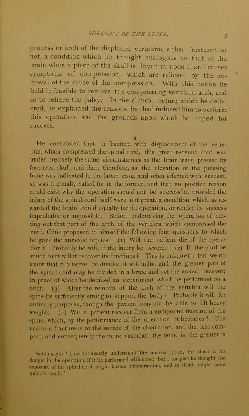 process or arch of the displaced vertebrae, either fractured or not, a condition which he thought analogous to that of the brain when a piece of the skull is driven in upon it and causes symptoms of compression, which are relieved by the re- moval of the cause of the compression. With this notion he held it feasible to remove the compressing vertebral arch, and so to relieve the palsy. In the clinical lecture which he deliv- ered, he explained the reasons that had induced him to perform this operation, and the grounds upon which he hoped for success. He considered that in fracture with displacement of the verte- brae, which compressed the spinal cord, this great nervous cord was under precisely the same circumstances as the brain when pressed by fractured skull, and that, therefore, as the elevation of the pressing bone was indicated in the latter case, and often effected with success, so was it equally called for in the former, and that no positive reason could exist why the operation should not be successful, provided the injury of the spinal cord itself were not great, a condition which, as re- garded the brain, could equally forbid operation, or render its success improbable or impossible. Before undertaking the operation of cut- ting out that part of the arch of the vertebra which compressed the cord, Cline proposed to himself the following four questions to which he gave the annexed replies: (i) Will the patient die of the opera- tion ? Probably he will, if the injury be severe.1 (2) If the cord be much hurt will it recover its functions? This is unknown ; but we do know that if a nerve be divided it will unite, and the greater part of the spinal cord may be divided in a brute and yet the animal recover; in proof of which be detailed an experiment which he performed on a bitch. (3) After the removal of the arch of the vertebra will the spine be sufficiently strong to support the body ? Probably it will for ordinary purposes, though the patient may not be able to lift heavy weights. (4) Will a patient recover from a compound iracture of the spine, which, by the performance of the operation, it becomes ? Ihe nearer a fracture is to the source of the circulation, and the less com- pact, and consequently the more vascular, the bone is, the greatei is 'South says: “ I do not exactly understand * the answer given, for there is no danger in the operation, if it be performed with care ; but I suspect he thought the exposure of the spinal cord might hasten inflammation, and so death might more quickly result.”