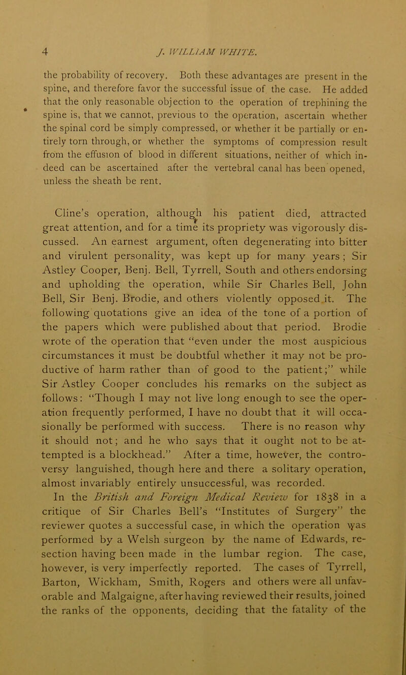 the probability of recovery. Both these advantages are present in the spine, and therefore favor the successful issue of the case. He added that the only reasonable objection to the operation of trephining the spine is, that we cannot, previous to the operation, ascertain whether the spinal cord be simply compressed, or whether it be partially or en- tirely torn through, or whether the symptoms of compression result from the effusion of blood in different situations, neither of which in- deed can be ascertained after the vertebral canal has been opened, unless the sheath be rent. Cline’s operation, althoug^h his patient died, attracted great attention, and for a time its propriety was vigorously dis- cussed. An earnest argument, often degenerating into bitter and virulent personality, was kept up for many years; Sir Astley Cooper, Benj. Bell, Tyrrell, South and others endorsing and upholding the operation, while Sir Charles Bell, John Bell, Sir Benj. Brodie, and others violently opposed it. The following quotations give an idea of the tone of a portion of the papers which were published about that period. Brodie wrote of the operation that “even under the most auspicious circumstances it must be doubtful whether it may not be pro- ductive of harm rather than of good to the patient;” while Sir Astley Cooper concludes his remarks on the subject as follows: “Though I may not live long enough to see the oper- ation frequently performed, I have no doubt that it will occa- sionally be performed with success. There is no reason why it should not; and he who says that it ought not to be at- tempted is a blockhead.” After a time, however, the contro- versy languished, though here and there a solitary operation, almost invariably entirely unsuccessful, was recorded. In the British and Foreign Medical Reviezu for 1838 in a critique of Sir Charles Bell’s “Institutes of Surgery” the reviewer quotes a successful case, in which the operation \yas performed by a Welsh surgeon by the name of Edwards, re- section having been made in the lumbar region. The case, however, is very imperfectly reported. The cases of Tyrrell, Barton, Wickham, Smith, Rogers and others were all unfav- orable and Malgaigne, after having reviewed their results, joined the ranks of the opponents, deciding that the fatality of the