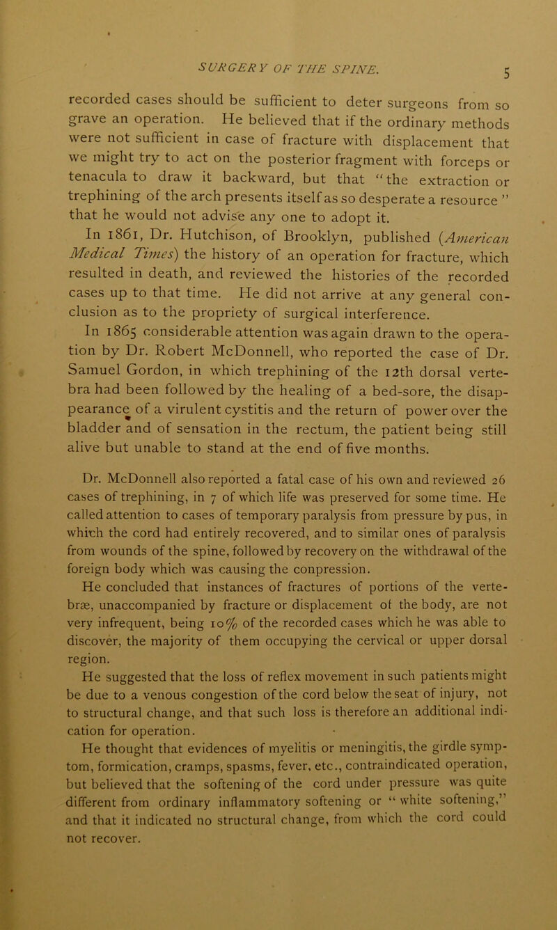 recorded cases should be sufficient to deter surgeons from so grave an operation. He believed that if the ordinary methods were not sufficient in case of fracture with displacement that we might try to act on the posterior fragment with forceps or tenacula to diaw it backward, but that “ the extraction or trephining of the arch presents itself as so desperate a resource ” that he would not advise any one to adopt it. In 1861, Dr. Hutchison, of Brooklyn, published (American Medical Times) the history of an operation for fracture, which resulted in death, and reviewed the histories of the recorded cases up to that time. He did not arrive at any general con- clusion as to the propriety of surgical interference. In 1865 considerable attention was again drawn to the opera- tion by Dr. Robert McDonnell, who reported the case of Dr. Samuel Gordon, in which trephining of the 12th dorsal verte- bra had been followed by the healing of a bed-sore, the disap- pearance of a virulent cystitis and the return of power over the bladder and of sensation in the rectum, the patient being still alive but unable to stand at the end of five months. Dr. McDonnell also reported a fatal case of his own and reviewed 26 cases of trephining, in 7 of which life was preserved for some time. He called attention to cases of temporary paralysis from pressure by pus, in which the cord had entirely recovered, and to similar ones of paralysis from wounds of the spine, followed by recovery on the withdrawal of the foreign body which was causing the conpression. He concluded that instances of fractures of portions of the verte- brae, unaccompanied by fracture or displacement ol the body, are not very infrequent, being 10% of the recorded cases which he was able to discover, the majority of them occupying the cervical or upper dorsal region. He suggested that the loss of reflex movement in such patients might be due to a venous congestion of the cord below the seat of injury, not to structural change, and that such loss is therefore an additional indi- cation for operation. He thought that evidences of myelitis or meningitis, the girdle symp- tom, formication, cramps, spasms, fever, etc., contraindicated operation, but believed that the softening of the cord under pressure was quite different from ordinary inflammatory softening or “ white softening,’ and that it indicated no structural change, from which the cord could not recover.