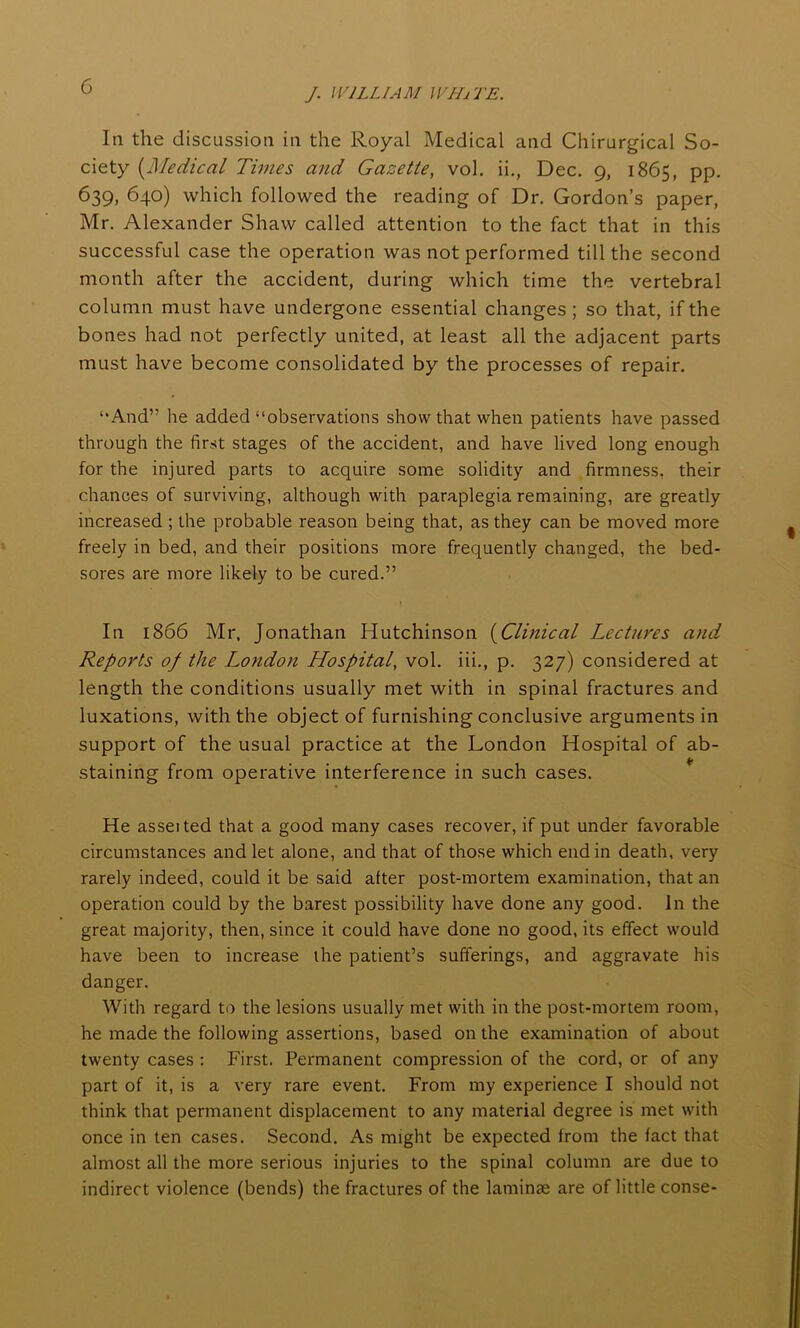 J. WILLIAM WHjTE. In the discussion in the Royal Medical and Chirurgical So- ciety (Medical Times and Gazette, vol. ii., Dec. 9, 1865, pp. 639, 640) which followed the reading of Dr. Gordon’s paper, Mr. Alexander Shaw called attention to the fact that in this successful case the operation was not performed till the second month after the accident, during which time the vertebral column must have undergone essential changes ; so that, if the bones had not perfectly united, at least all the adjacent parts must have become consolidated by the processes of repair. “And” he added “observations show that when patients have passed through the first stages of the accident, and have lived long enough for the injured parts to acquire some solidity and firmness, their chances of surviving, although with paraplegia remaining, are greatly increased ; the probable reason being that, as they can be moved more freely in bed, and their positions more frequently changed, the bed- sores are more likely to be cured.” In 1866 Mr, Jonathan Hutchinson (Clinical Lectures and Reports of the London Hospital, vol. iii., p. 327) considered at length the conditions usually met with in spinal fractures and luxations, with the object of furnishing conclusive arguments in support of the usual practice at the London Hospital of ab- staining from operative interference in such cases. He asset ted that a good many cases recover, if put under favorable circumstances and let alone, and that of those which end in death, very rarely indeed, could it be said after post-mortem examination, that an operation could by the barest possibility have done any good. In the great majority, then, since it could have done no good, its effect would have been to increase the patient’s sufferings, and aggravate his danger. With regard to the lesions usually met with in the post-mortem room, he made the following assertions, based on the examination of about twenty cases : First. Permanent compression of the cord, or of any part of it, is a very rare event. From my experience I should not think that permanent displacement to any material degree is met with once in ten cases. Second. As might be expected from the fact that almost all the more serious injuries to the spinal column are due to indirect violence (bends) the fractures of the laminae are of little conse-