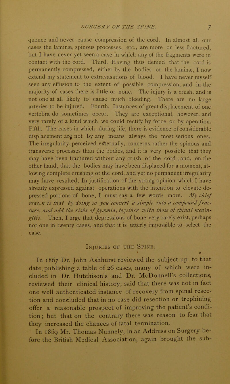 quence and never cause compression of the cord. In almost all our cases the laminae, spinous processes, etc., are more or less fractured, but I have never yet seen a case in which any of the fragments were in contact with the cord. Third. Having thus denied that the cord is permanently compressed, either by the bodies or the laminae, I now extend my statement to extravasations of blood. I have never myself seen any effusion to the extent of possible compression, and in the majority of cases there is little or none. The injury is a crush, and is not one at all likely to cause much bleeding. There are no large arteries to be injured. Fourth. Instances of great displacement of one vertebra do sometimes occur. They are exceptional, however, and very rarely of a kind which we could rectify by force or by operation. Fifth. The cases in which, during life, there is evidence of considerable displacement ar§ not by any means always the most serious ones. The irregularity, perceived eternally, concerns rather the spinous and transverse processes than the bodies, and it is very possible that they may have been fractured without any crush of the cord ; and, on the other hand, that the bodies may have been displaced for a moment, al- lowing complete crushing of the cord, and yet no permanent irregularity may have resulted. In justification of the strong opinion which I have already expressed against operations with the intention to elevate de- pressed portions of bone, I must say a few words more. My chief reason is that by doing so you convert a simple into a compound frac- ture, and add the risks of pycemia, together with those of spinal menin- gitis. Then, I urge that depressions of bone very rarely exist, perhaps not one in twenty cases, and that it is utterly impossible to select the case. Injuries of the Spine. • # In 1867 Dr. John Ashhurst reviewed the subject up to that date, publishing a table of 26 cases, many of which were in- cluded in Dr. Hutchison’s and Dr. McDonnell’s collections, reviewed their clinical history, said that there was not in fact one well authenticated instance of recovery from spinal resec- tion and concluded that in no case did resection or trephining offer a reasonable prospect of improving the patient’s condi- tion ; but that on the contrary there was reason to fear that they increased the chances of fatal termination. In 1809 Mr. Thomas Nunnely, in an Address on Surgery be- fore the British Medical Association, again brought the sub-