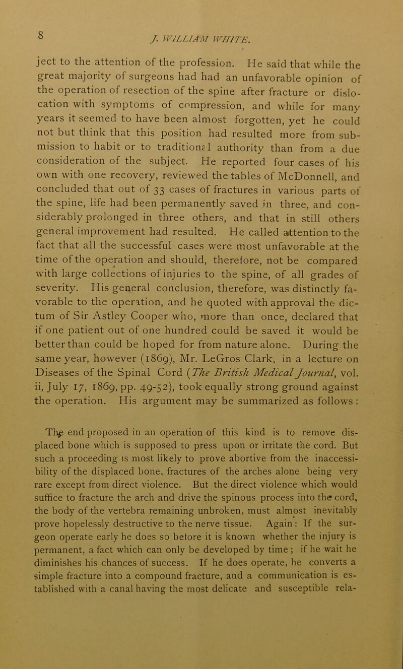 s /. WILLIAM WHITE. ject to the attention of the profession. He said that while the great majority of surgeons had had an unfavorable opinion of the operation of resection of the spine after fracture or dislo- cation with symptoms of compression, and while for many years it seemed to have been almost forgotten, yet he could not but think that this position had resulted more from sub- mission to habit or to traditional authority than from a due consideration of the subject. He reported four cases of his own with one recovery, reviewed the tables of McDonnell, and concluded that out of 33 cases of fractures in various parts of the spine, life had been permanently saved in three, and con- siderably prolonged in three others, and that in still others general improvement had resulted. He called attention to the fact that all the successful cases were most unfavorable at the time of the operation and should, therefore, not be compared with large collections of injuries to the spine, of all grades of severity. His general conclusion, therefore, was distinctly fa- vorable to the operation, and he quoted with approval the dic- tum of Sir Astley Cooper who, more than once, declared that if one patient out of one hundred could be saved it would be better than could be hoped for from nature alone. During the same year, however (1869), Mr. LeGros Clark, in a lecture on Diseases of the Spinal Cord (The British Medical Journal, vol. ii, July 17, 1869, pp. 49-52), took equally strong ground against the operation. His argument may be summarized as follows : Th£ end proposed in an operation of this kind is to remove dis- placed bone which is supposed to press upon or irritate the cord. But such a proceeding is most likely to prove abortive from the inaccessi- bility of the displaced bone, fractures of the arches alone being very- rare except from direct violence. But the direct violence which would suffice to fracture the arch and drive the spinous process into the cord, the body of the vertebra remaining unbroken, must almost inevitably prove hopelessly destructive to the nerve tissue. Again: If the sur- geon operate early he does so before it is known whether the injury is permanent, a fact which can only be developed by time ; if he wait he diminishes his chances of success. If he does operate, he converts a simple fracture into a compound fracture, and a communication is es- tablished with a canal having the most delicate and susceptible rela-