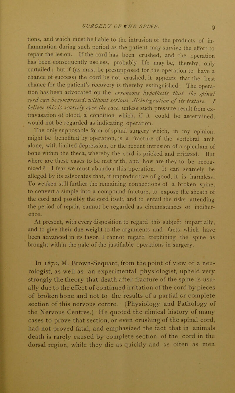 tions, and which must be liable to the intrusion of the products of in- flammation during such period as the patient may survive the effort to repair the lesion. If the cord has been crushed, and the operation has been consequently useless, probably life may be, thereby, only curtailed ; but if (as must be presupposed for the operation to have a chance of success) the cord be not crushed, it appears that the best chance for the patient’s recovery is thereby extinguished. The opera- tion has been advocated on the erroneous hypothesis that the spinal cord can be compressed, without serious disintegration of its texture. I believe this is scarcely ever the case, unless such pressure result from ex- travasation of blood, a condition which, if it could be ascertained, would not be regarded as indicating operation. The only supposable form of spinal surgery which, in my opinion, might be benefited by operation, is a fracture of the vertebral arch alone, with limited depression, or the recent intrusion of a spiculum of bone within the theca, whereby the cord is pricked and irritated. But where are these cases to be met with, and how are they to be recog- nized ? I fear we must abandon this operation. It can scarcely be alleged by its advocates that, if unproductive of good, it is harmless. To weaken still further the remaining connections of a broken spine, to convert a simple into a compound fracture, to expose the sheath of the cord and possibly the cord itself, and to entail the risks attending the period of repair, cannot be regarded as circumstances of indiffer- ence. At present, with every disposition to regard this subject impartially, and to give their due weight to the arguments and facts which have been advanced in its favor, I cannot regard trephining the spine as brought within the pale of the justifiable operations in surgery. In 1870, M. Brown-Sequard, from the point of view of a neu- rologist, as well as an experimental physiologist, upheld very strongly the theory that death after fracture of the spine is usu- ally due to the effect of continued irritation of the cord byr pieces of broken bone and not to the results of a partial or complete section of this nervous centre. (Physiology and Pathology of the Nervous Centres.) He quoted the clinical history of many cases to prove that section, or even crushing of the spinal cord, had not proved fatal, and emphasized the fact that in animals death is rarely caused by complete section of the cord in the dorsal region, while they die as quickly and as often as men