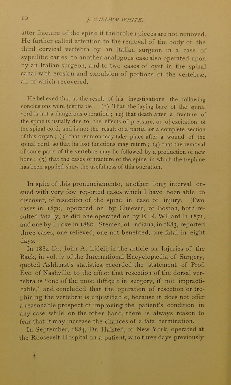 after fracture of the spine il the broken pieces are not removed. He further called attention to the removal of the body of the third cervical vertebra by an Italian surgeon in a case of sypnilitic caries, to another analogous case also operated upon by an Italian surgeon, and to two cases of cyst in the spinal canal with erosion and expulsion of portions of the vertebrae, all of which recovered. He believed that as the result of his investigations the following conclusions were justifiable : (i) That the laying bare of the spinal rord is not a dangerous operation ; (2) that death after a fracture of the spine is usually due to the effects of pressure, or ot excitation of the spinal cord, and is not the result of a partial or a complete section of this organ ; (3) that reunion may take place after a wound of the spinal cord, so that its lost functions may return ; f4) that the removal of some parts of the vertebrae may be followed by a production of new bone ; (5) that the cases of fracture of the spine in which the trephine has been applied show the usefulness of this operation. In spite of this pronunciamento, another long interval en- sued with very few reported cases which I have been able to discover, of resection of the spine in case of injury. Two cases in 1870, operated on by Cheever, of Boston, both re- sulted fatally, as did one operated on by E. R. Willard in 1871, and one by Lucke in 1880. Stemen, of Indiana, in 1883, reported three cases, one relieved, one not benefited, one fatal in eight days. In 1884 Dr. John A. Lidell, in the article on Injuries of the Back, in vol. iv of the International Encyclopaedia of Surgery, quoted Ashhurst’s statistics, recorded the statement of Prof. Eve, of Nashville, to the effect that resection of the dorsal ver- tebra is “one of the most difficult in surgery, if not impracti- cable,” and concluded that the operation of resection or tre- phining the vertebrae is unjustifiable, because it does not offer a reasonable prospect of improving the patient’s condition in any case, while, on the other hand, there is always reason to fear that it may increase the chances of a fatal termination. In September, 1884, Dr. Halsted, of New York, operated at the Roosevelt Hospital on a patient, who three days previously