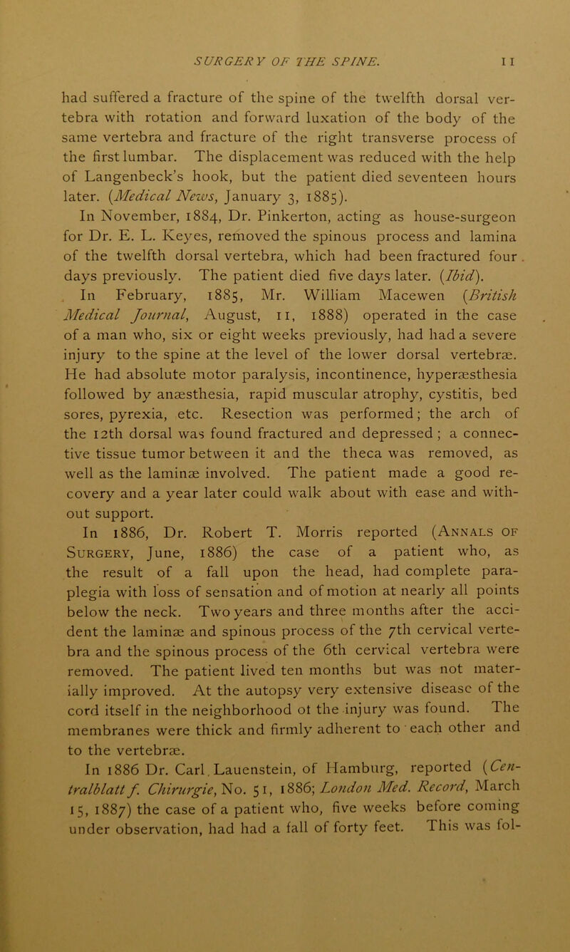 had suffered a fracture of the spine of the twelfth dorsal ver- tebra with rotation and forward luxation of the body of the same vertebra and fracture of the right transverse process of the first lumbar. The displacement was reduced with the help of Langenbeck’s hook, but the patient died seventeen hours later. (Medical Nezvs, January 3, 1885). In November, 1884, Dr. Pinkerton, acting as house-surgeon for Dr. E. L. Keyes, removed the spinous process and lamina of the twelfth dorsal vertebra, which had been fractured four days previously. The patient died five days later. (Ibid). , In February, 1885, Mr. William Macewen (British Medical Journal, August, n, 1888) operated in the case of a man who, six or eight weeks previously, had had a severe injury to the spine at the level of the lower dorsal vertebrae. He had absolute motor paralysis, incontinence, hyperaesthesia followed by anaesthesia, rapid muscular atrophy, cystitis, bed sores, pyrexia, etc. Resection was performed; the arch of the 12th dorsal was found fractured and depressed; a connec- tive tissue tumor between it and the theca was removed, as well as the laminae involved. The patient made a good re- covery and a year later could walk about with ease and with- out support. In 1886, Dr. Robert T. Morris reported (Annals of Surgery, June, 1886) the case of a patient who, as the result of a fall upon the head, had complete para- plegia with loss of sensation and of motion at nearly all points below the neck. Two years and three months after the acci- dent the laminae and spinous process of the 7th cervical verte- bra and the spinous process of the 6th cervical vertebra were removed. The patient lived ten months but was not mater- ially improved. At the autopsy very extensive disease of the cord itself in the neighborhood ot the injury was found. The membranes were thick and firmly adherent to each other and to the vertebrae. In 1886 Dr. Carl. Lauenstein, of Hamburg, reported (Cen- tralblatt f Chirurgie, No. 5 1 > 1886; London Med. Record, March 15, 1887) the case of a patient who, five weeks before coming under observation, had had a fall ot forty feet. This was fol-