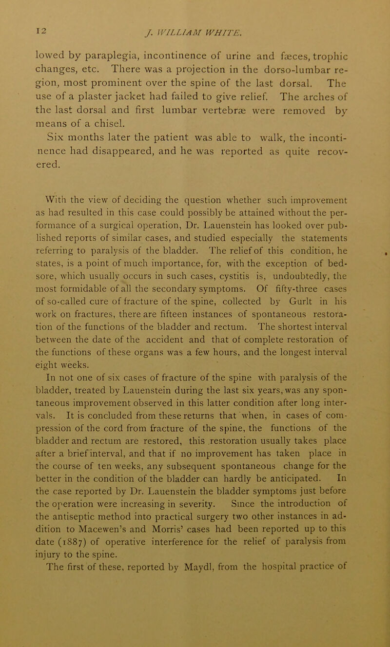 lowed by paraplegia, incontinence of urine and faeces, trophic changes, etc. There was a projection in the dorso-lumbar re- gion, most prominent over the spine of the last dorsal. The use of a plaster jacket had failed to give relief. The arches of the last dorsal and first lumbar vertebrae were removed by means of a chisel. Six months later the patient was able to walk, the inconti- nence had disappeared, and he was reported as quite recov- ered. With the view of deciding the question whether such improvement as had resulted in this case could possibly be attained without the per- formance of a surgical operation, Dr. Lauenstein has looked over pub- lished reports of similar cases, and studied especially the statements referring to paralysis of the bladder. The relief of this condition, he states, is a point of much importance, for, with the exception of bed- sore, which usually occurs in such cases, cystitis is, undoubtedly, the most formidable of all the secondary symptoms. Of fifty-three cases of so-called cure of fracture of the spine, collected by Gurlt in his work on fractures, there are fifteen instances of spontaneous restora- tion of the functions of the bladder and rectum. The shortest interval between the date of the accident and that of complete restoration of the functions of these organs was a few hours, and the longest interval eight weeks. In not one of six cases of fracture of the spine with paralysis of the bladder, treated by Lauenstein during the last six years, was any spon- taneous improvement observed in this latter condition after long inter- vals. It is concluded from these returns that when, in cases of com- pression of the cord from fracture of the spine, the functions of the bladder and rectum are restored, this restoration usually takes place after a brief interval, and that if no improvement has taken place in the course of ten weeks, any subsequent spontaneous change for the better in the condition of the bladder can hardly be anticipated. In the case reported by Dr. Lauenstein the bladder symptoms just before the operation were increasing in severity. Since the introduction of the antiseptic method into practical surgery two other instances in ad- dition to Macewen’s and Morris’ cases had been reported up to this date (1887) of operative interference for the relief of paralysis from injury to the spine. The first of these, reported by Maydl, from the hospital practice of