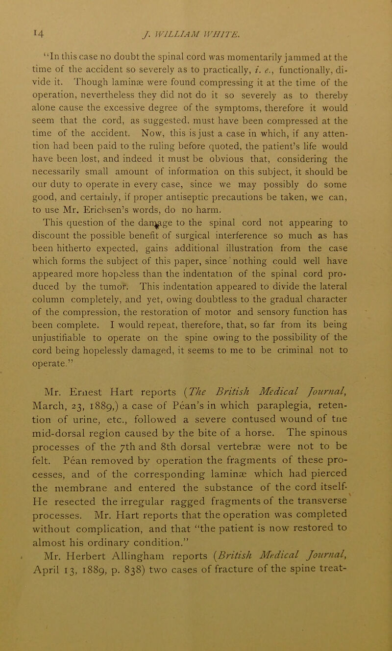 “In this case no doubt the spinal cord was momentarily jammed at the time of the accident so severely as to practically, i. e., functionally, di- vide it. Though laminae were found compressing it at the time of the operation, nevertheless they did not do it so severely as to thereby alone cause the excessive degree of the symptoms, therefore it would seem that the cord, as suggested, must have been compressed at the time of the accident. Now, this is just a case in which, if any atten- tion had been paid to the ruling before quoted, the patient’s life would have been lost, and indeed it must be obvious that, considering the necessarily small amount of information on this subject, it should be our duty to operate in every case, since we may possibly do some good, and certainly, if proper antiseptic precautions be taken, we can, to use Mr. Erichsen’s words, do no harm. This question of the dan^ige to the spinal cord not appearing to discount the possible benefit of surgical interference so much as has been hitherto expected, gains additional illustration from the case which forms the subject of this paper, since' nothing could well have appeared more hopeless than the indentation of the spinal cord pro- duced by the tumor. This indentation appeared to divide the lateral column completely, and yet, owing doubtless to the gradual character of the compression, the restoration of motor and sensory function has been complete. I would repeat, therefore, that, so far from its being unjustifiable to operate on the spine owing to the possibility of the cord being hopelessly damaged, it seems to me to be criminal not to operate.” Mr. Ernest Hart reports (The British Medical Journal, March, 23, 1889,) a case of Pean’s in which paraplegia, reten- tion of urine, etc., followed a severe contused wound of tne mid-dorsal region caused by the bite of a horse. The spinous processes of the 7th and 8th dorsal vertebrae were not to be felt. Pean removed by operation the fragments of these pro- cesses, and of the corresponding laminae which had pierced the membrane and entered the substance of the cord itself- \ He resected the irregular ragged fragments of the transverse processes. Mr. Hart reports that the operation was completed without complication, and that “the patient is now restored to almost his ordinary condition.” Mr. Herbert Allingham reports (British Medical Journal, April 13, 1889, p. 838) two cases of fracture of the spine treat-