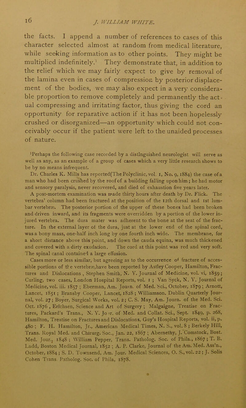 the facts. I append a number of references to cases of this character selected almost at random from medical literature, while seeking information as to other points. They might be multiplied indefinitely.1 They demonstrate that, in addition to the relief which we may fairly expect to give by removal of the lamina even in cases of compression by posterior displace- ment of the bodies, we may also expect in a very considera- ble proportion to remove completely and permanently the act- ual compressing and irritating factor, thus giving the cord an opportunity for reparative action if it has not been hopelessly crushed or disorganized—an opportunity which could not con- ceivably occur if the patient were left to the unaided processes of nature. ^Perhaps the following case recorded by a distinguished neurologist will serve as well as any, as an example of a group of cases which a very little research shows to be by no means infrequent. Dr. Charles K. Mills has reported(The Polyclinic, vol. x, No. 9, 1884) the case of a man who had been crushed by the roof of a building falling upon him; he had motor and sensory paralysis, never recovered, and died of exhaustion five years later. A post-mortem examination was made thirty hours after death by Dr. Flick. The vertebra1 column had been fractured at the position of the 12th dorsal and 1st lum- bar vertebras. The posterior portion of the upper of these bones had been broken and driven inward, and its fragments were overridden by a portion of the lower in- jured vertebra. The dura mater was adherent to the bone at the seat of the frac- ture. In the external layer of the dura, just at the lower end of the spinal cord, was a bony mass, one-half inch long by one fourth inch wide. The membrane, for a short distance above this point, and down the cauda equina, was much thickened and covered with a dirty exudation. The cord at this point was red and very soft. The spinal canal contained a large effusion. Cases more or less similar, but agreeing as to the occurrence of fracture of acces- sible portions of the vertebrae,have been reported by Astley Cooper, Hamilton, Frac- tures and Dislocations , Stephen Smith, N. Y. Journal of Medicine, vol. vi, 1859; Curling, two cases, London Hospital Reports, vol. 1 ; Van Syck, N. Y. Journal of Medicine, vol. iii. 1857 ; Eberman, Am. Jouin. of Med. Sci., October, 1S79; Arnott, Lancet, 1851 ; Bransby Cooper, Lancet, 1828; Williamson. Dublin Quarterly Jour- nal, vol. 27; Boyer, Surgical Works, vol. 2; C. S. May, Am. Journ. of the Med. Sci. Oct. 1S76 , Erichsen, Science and Art of Surgery ; Malgaigne, Treatise on Frac- tures, Packard’s Trans., N. Y. Jo ir. of Med. and Collat. Sci., Sept. 1849, p. 268, Hamilton, Treatise on Fractures and Dislocations, Guy’s Hospital Reports, vol. ii, p. 480; F. H. Hamilton, Jr., American Medical Times, N. S., vol. 8 ; Berkely Hill, Trans. Royal Med. and Chirurg. Soc., Jan. 22, 1867 ; Abernethy, J. Comstock, Bost. Med. Jour.; 1848; William Pepper, Trans. Patholog. Soc. of Phila., 1867 ; T. B. Ladd, Boston Medical Journal, 1852 ; A. P. Clarke, Journal of the Am. Med. Ass’n., October, 1884; S. D. Townsend, Am. Jour. Medical Sciences, O. S., vol. 22; J. Solis Cohen Trans. Patholog. Soc. of Phila, 1878.