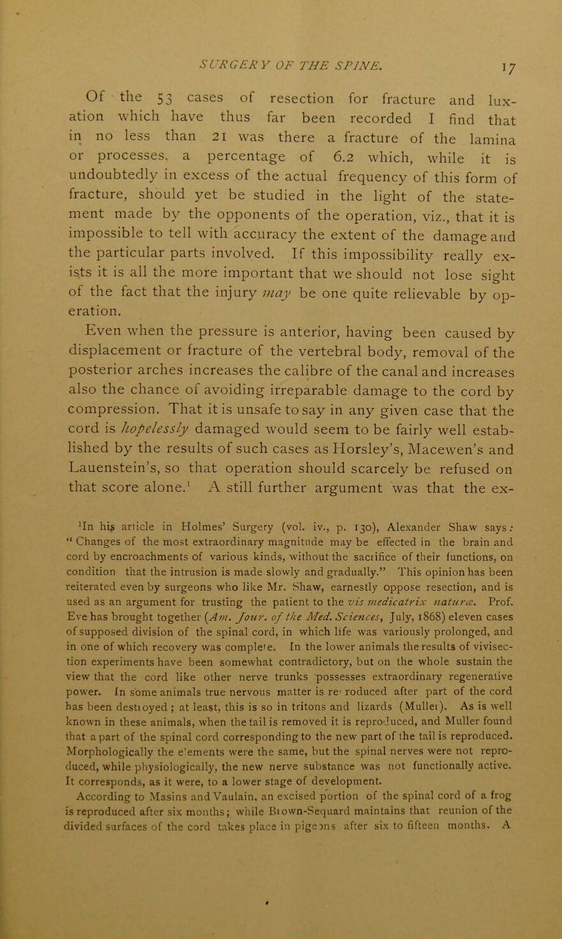 Of the 53 cases of resection for fracture and lux- ation which have thus far been recorded I find that in no less than 21 was there a fracture of the lamina or processes, a percentage of 6.2 which, while it is undoubtedly in excess of the actual frequency of this form of fracture, should yet be studied in the light of the state- ment made by the opponents of the operation, viz., that it is impossible to tell with accuracy the extent of the damage and the particular parts involved. If this impossibility really ex- ists it is all the more important that we should not lose sight of the fact that the injury may be one quite relievable by op- eration. Even when the pressure is anterior, having been caused by displacement or fracture of the vertebral body, removal of the posterior arches increases the calibre of the canal and increases « also the chance of avoiding irreparable damage to the cord by compression. That it is unsafe to say in any given case that the cord is hopelessly damaged would seem to be fairly well estab- lished by the results of such cases as Horsley’s, Macewen’s and Lauenstein’s, so that operation should scarcely be refused on that score alone.1 A still further argument was that the ex- 1In his article in Holmes’ Surgery (vol. iv., p. 130), Alexander Shaw says : “ Changes of the most extraordinary magnitude may be effected in the brain and cord by encroachments of various kinds, without the sacrifice of their functions, on condition that the intrusion is made slowly and gradually.” This opinion has been reiterated even by surgeons who like Mr. Shaw, earnestly oppose resection, and is used as an argument for trusting the patient to the vis medicatrix natures. Prof. Eve has brought together (Am. Jour, of the Med. Sciences, July, 1868) eleven cases of supposed division of the spinal cord, in which life was variously prolonged, and in one of which recovery was complete. In the lower animals the results of vivisec- tion experiments have been somewhat contradictory, but on the whole sustain the view that the cord like other nerve trunks possesses extraordinary regenerative power. In some animals true nervous matter is re> roduced after part of the cord has been destioyed ; at least, this is so in tritons and lizards (Mullet). As is well known in these animals, when the tail is removed it is reproduced, and Muller found that apart of the spinal cord corresponding to the new part of the tail is reproduced. Morphologically the e'ements were the same, but the spinal nerves were not repro- duced, while physiologically, the new nerve substance was not functionally active. It corresponds, as it were, to a lower stage of development. According to Masins and Vaulain, an excised portion of the spinal cord of a frog is reproduced after six months; while Biown-Sequard maintains that reunion of the divided surfaces of the cord takes place in pigeons after six to fifteen months. A