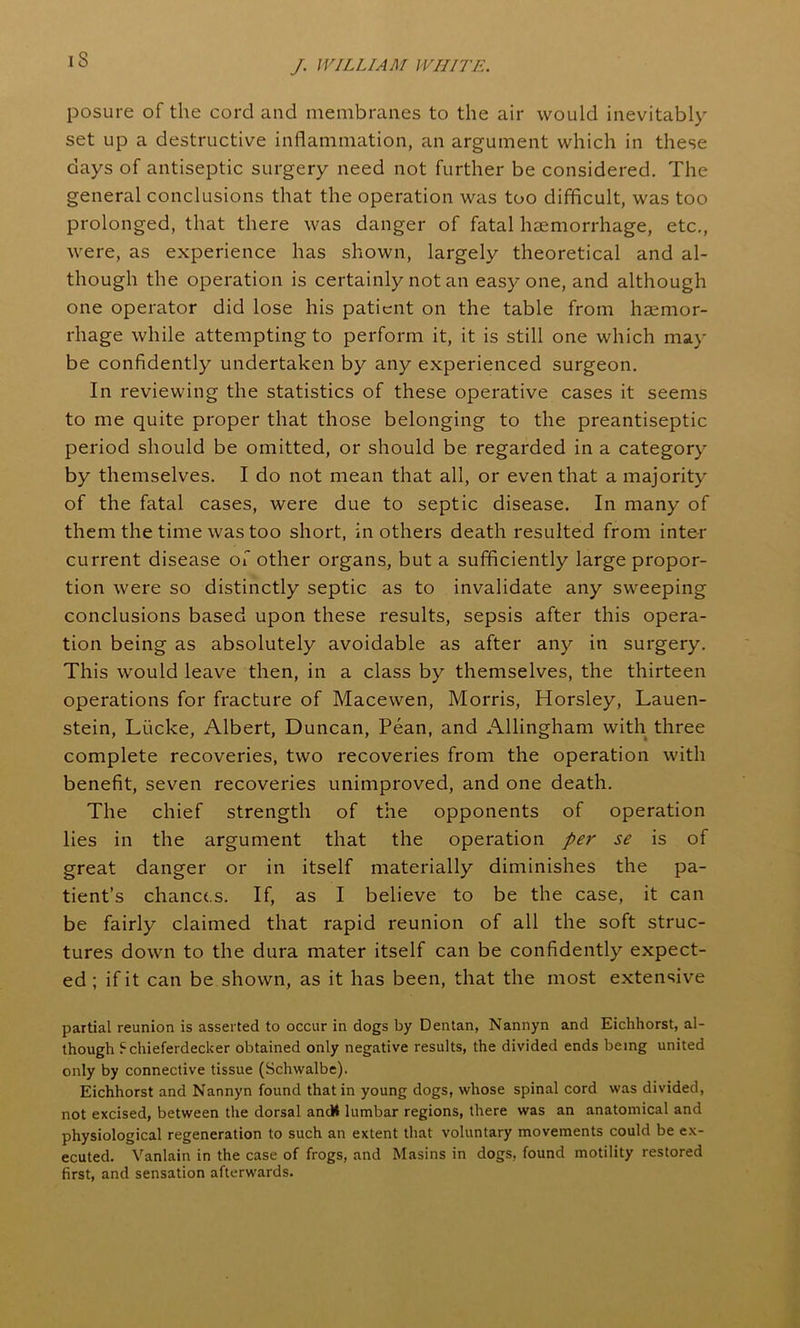 is posure of the cord and membranes to the air would inevitably set up a destructive inflammation, an argument which in these days of antiseptic surgery need not further be considered. The general conclusions that the operation was too difficult, was too prolonged, that there was danger of fatal haemorrhage, etc., were, as experience has shown, largely theoretical and al- though the operation is certainly not an easy one, and although one operator did lose his patient on the table from haemor- rhage while attempting to perform it, it is still one which may be confidently undertaken by any experienced surgeon. In reviewing the statistics of these operative cases it seems to me quite proper that those belonging to the preantiseptic period should be omitted, or should be regarded in a category by themselves. I do not mean that all, or even that a majority of the fatal cases, were due to septic disease. In many of them the time was too short, in others death resulted from inter current disease of other organs, but a sufficiently large propor- tion were so distinctly septic as to invalidate any sweeping conclusions based upon these results, sepsis after this opera- tion being as absolutely avoidable as after any in surgery. This would leave then, in a class by themselves, the thirteen operations for fracture of Macewen, Morris, Horsley, Lauen- stein, Liicke, Albert, Duncan, Pean, and Allingham with three complete recoveries, two recoveries from the operation with benefit, seven recoveries unimproved, and one death. The chief strength of the opponents of operation lies in the argument that the operation per se is of great danger or in itself materially diminishes the pa- tient’s chances. If, as I believe to be the case, it can be fairly claimed that rapid reunion of all the soft struc- tures down to the dura mater itself can be confidently expect- ed; if it can be shown, as it has been, that the most extensive partial reunion is asserted to occur in dogs by Dentan, Nannyn and Eichhorst, al- though Schieferdecker obtained only negative results, the divided ends being united only by connective tissue (Schwalbe). Eichhorst and Nannyn found that in young dogs, whose spinal cord was divided, not excised, between the dorsal ancK lumbar regions, there was an anatomical and physiological regeneration to such an extent that voluntary movements could be ex- ecuted. Vanlain in the case of frogs, and Masins in dogs, found motility restored first, and sensation afterwards.