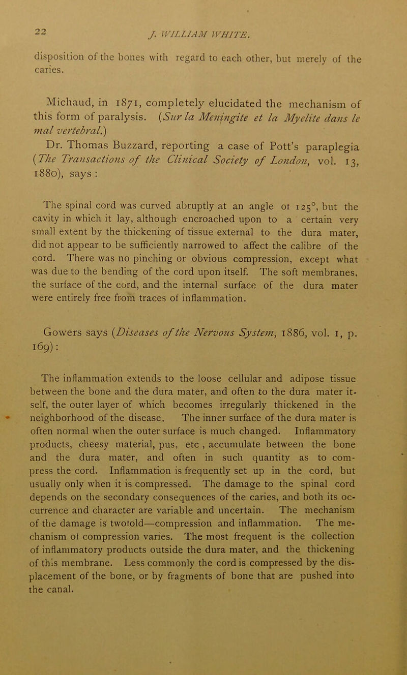 disposition of the bones with regard to each other, but merely of the caries. Michaud, in 1871, completely elucidated the mechanism of this form of paralysis. (Sur la Meningite et la Myclite dans le rnal vertebral.) Dr. Thomas Buzzard, reporting a case of Pott’s paraplegia (The Transactions of the Clinical Society of London, vol. 13, 1880), says : The spinal cord was curved abruptly at an angle ot 1250, but the cavity in which it lay, although encroached upon to a certain very small extent by the thickening of tissue external to the dura mater, did not appear to be sufficiently narrowed to affect the calibre of the cord. There was no pinching or obvious compression, except what was due to the bending of the cord upon itself. The soft membranes, the surface of the cord, and the internal surface of the dura mater were entirely free from traces of inflammation. Gowers says (Diseases of the Nervous System, 1886, vol. 1, p. 169): The inflammation extends to the loose cellular and adipose tissue between the bone and the dura mater, and often to the dura mater it- self, the outer layer of which becomes irregularly thickened in the neighborhood of the disease. The inner surface of the dura mater is often normal when the outer surface is much changed. Inflammatory products, cheesy material, pus, etc , accumulate between the bone and the dura mater, and often in such quantity as to com- press the cord. Inflammation is frequently set up in the cord, but usually only when it is compressed. The damage to the spinal cord depends on the secondary consequences of the caries, and both its oc- currence and character are variable and uncertain. The mechanism of the damage is twotold—compression and inflammation. The me- chanism of compression varies. The most frequent is the collection of inflammatory products outside the dura mater, and the thickening of this membrane. Less commonly the cordis compressed by the dis- placement of the bone, or by fragments of bone that are pushed into the canal.