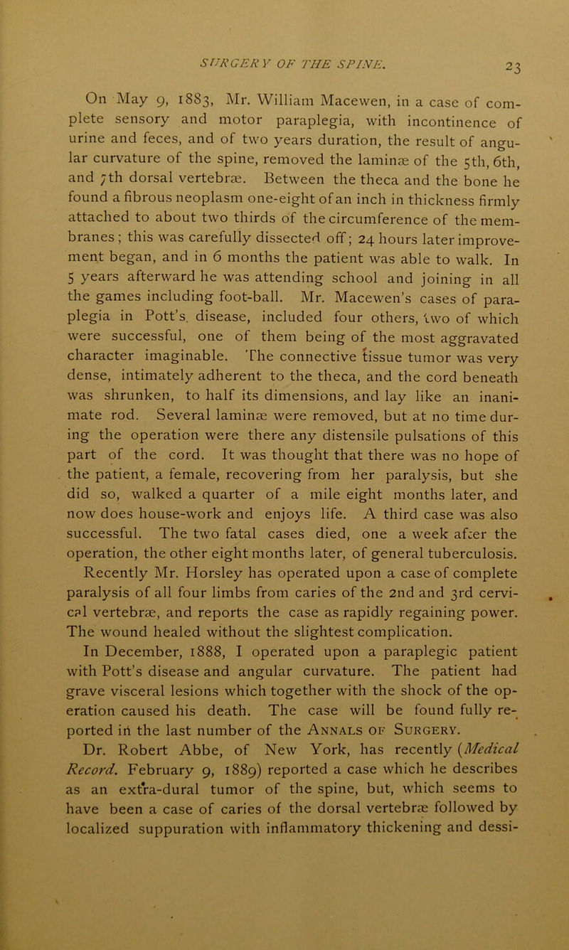 On May 9, 1883, Mr. William Macewen, in a case of com- plete sensory and motor paraplegia, with incontinence of urine and feces, and of two years duration, the result of angu- lar curvature of the spine, removed the laminae of the 5th, 6th, and ;th dorsal vertebrae. Between the theca and the bone he found a fibrous neoplasm one-eight of an inch in thickness firmly attached to about two thirds of the circumference of the mem- branes ; this was carefully dissected off; 24 hours later improve- ment began, and in 6 months the patient was able to walk. In 5 years afterward he was attending school and joining in all the games including foot-ball. Mr. Macewen’s cases of para- plegia in Pott’s, disease, included four others, two of which were successful, one of them being of the most aggravated character imaginable. The connective tissue tumor was very dense, intimately adherent to the theca, and the cord beneath was shrunken, to half its dimensions, and lay like an inani- mate rod. Several laminae were removed, but at no time dur- ing the operation were there any distensile pulsations of this part of the cord. It was thought that there was no hope of the patient, a female, recovering from her paralysis, but she did so, walked a quarter of a mile eight months later, and now does house-work and enjoys life. A third case was also successful. The two fatal cases died, one a week af:er the operation, the other eight months later, of general tuberculosis. Recently Mr. Horsley has operated upon a case of complete paralysis of all four limbs from caries of the 2nd and 3rd cervi- cal vertebrae, and reports the case as rapidly regaining power. The wound healed without the slightest complication. In December, 1888, I operated upon a paraplegic patient with Pott’s disease and angular curvature. The patient had grave visceral lesions which together with the shock of the op- eration caused his death. The case will be found fully re- ported iii the last number of the Annals of Surgery. Dr. Robert Abbe, of New York, has recently (Medical Record. February 9, 1889) reported a case which he describes as an extra-dural tumor of the spine, but, which seems to have been a case of caries of the dorsal vertebrae followed by localized suppuration with inflammatory thickening and dessi-