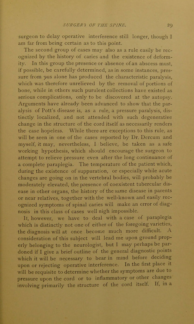 surgeon to delay operative interference still longer, though I am far from being certain as to this point. The second group of cases may also as a rule easily be rec- ognized by the history of caries and the existence of deform- ity. In this group the presence or absence of an abscess must, if possible, be carefully determined, as in some instances, pres- sure from pus alone has produced the characteristic paralysis, which was therefore unrelieved by the removal of portions of bone, while in others such purulent collections have existed as serious complications, only to be discovered at the autopsy. Arguments have already been advanced to show that the par- alysis of Pott’s disease is, as a rule, a pressure paralysis, dis- tinctly localized, and not attended with such degenerative change in the structure of the cord itself as necessarily renders the case hopeless. While there are exceptions to this rule, as will be seen in one of the cases reported by Dr. Dercum and myself, it may, nevertheless, I believe, be taken as a safe working hypothesis, which should encourage the surgeon to attempt to relieve pressure even after the long continuance of a complete paraplegia. The temperature of the patient which, during the existence of suppuration, or especially while acute changes are going on in the vertebral bodies, will probably be moderately elevated, the presence of coexistent tubercular dis- ease in other organs, the history of the same disease in parents or near relatives, together with the well-known and easily rec- ognized symptoms of spinal caries will make an error of diag- nosis in this class of cases well nigh impossible. It, however, we have to deal with a case of paraplegia which is distinctly not one of either of the foregoing varieties, the diagnosis will at once become much more difficult. A consideration of this subject will lead me upon ground prop- erly belonging to the neurologist, but I may perhaps be pai- doned if I give a brief outline of the general diagnostic points which it will be necessary to bear in mind before deciding upon or rejecting operative interference. In the first place it will be requisite to determine whether the symptoms are due to pressure upon the cord or to inflammatory or othei changes involving primarily the structure of the cord itself. If, in a