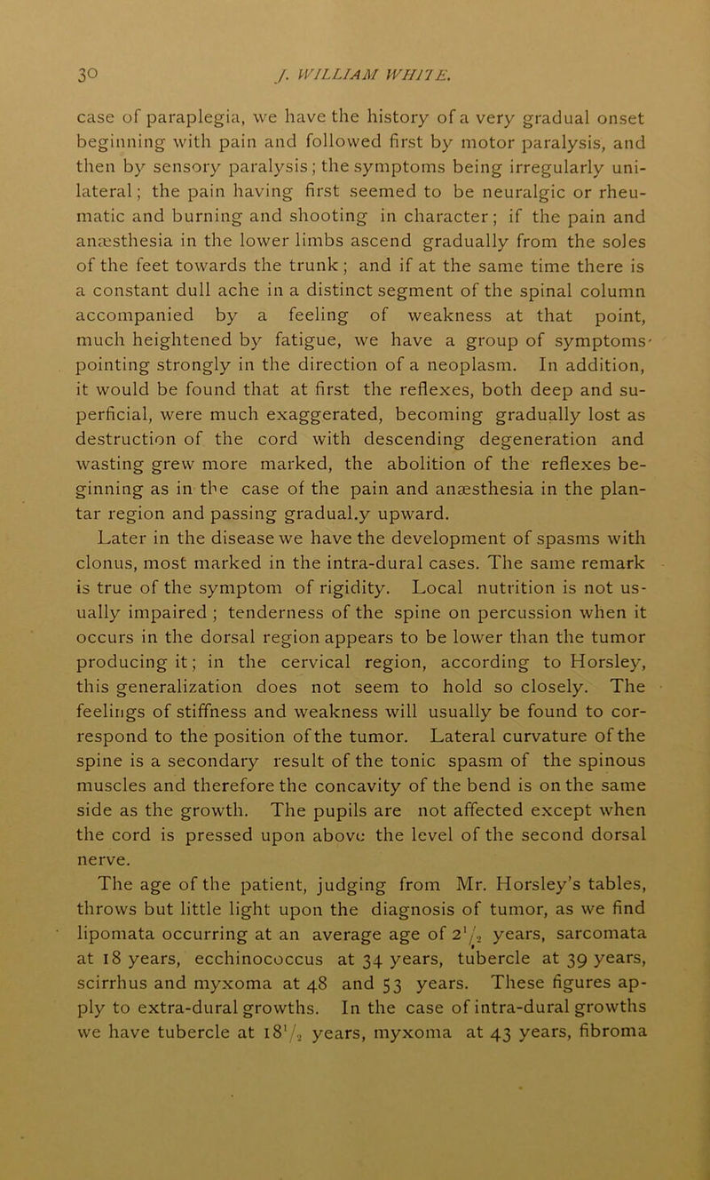 case of paraplegia, we have the history of a very gradual onset beginning with pain and followed first by motor paralysis, and then by sensory paralysis; the symptoms being irregularly uni- lateral ; the pain having first seemed to be neuralgic or rheu- matic and burning and shooting in character; if the pain and anaesthesia in the lower limbs ascend gradually from the soles of the feet towards the trunk ; and if at the same time there is a constant dull ache in a distinct segment of the spinal column accompanied by a feeling of weakness at that point, much heightened by fatigue, we have a group of symptoms- pointing strongly in the direction of a neoplasm. In addition, it would be found that at first the reflexes, both deep and su- perficial, were much exaggerated, becoming gradually lost as destruction of the cord with descending degeneration and wasting grew more marked, the abolition of the reflexes be- ginning as in the case of the pain and anaesthesia in the plan- tar region and passing gradual.y upward. Later in the disease we have the development of spasms with clonus, most marked in the intra-dural cases. The same remark is true of the symptom of rigidity. Local nutrition is not us- ually impaired ; tenderness of the spine on percussion when it occurs in the dorsal region appears to be lower than the tumor producing it; in the cervical region, according to Horsley, this generalization does not seem to hold so closely. The feelings of stiffness and weakness will usually be found to cor- respond to the position of the tumor. Lateral curvature of the spine is a secondary result of the tonic spasm of the spinous muscles and therefore the concavity of the bend is on the same side as the growth. The pupils are not affected except when the cord is pressed upon above the level of the second dorsal nerve. The age of the patient, judging from Mr. Horsley’s tables, throws but little light upon the diagnosis of tumor, as we find lipomata occurring at an average age of 2‘/.2 years, sarcomata at 18 years, ecchinococcus at 34 years, tubercle at 39 years, scirrhus and myxoma at 48 and 53 years. These figures ap- ply to extra-dural growths. In the case of intra-dural growths we have tubercle at i81/2 years, myxoma at 43 years, fibroma