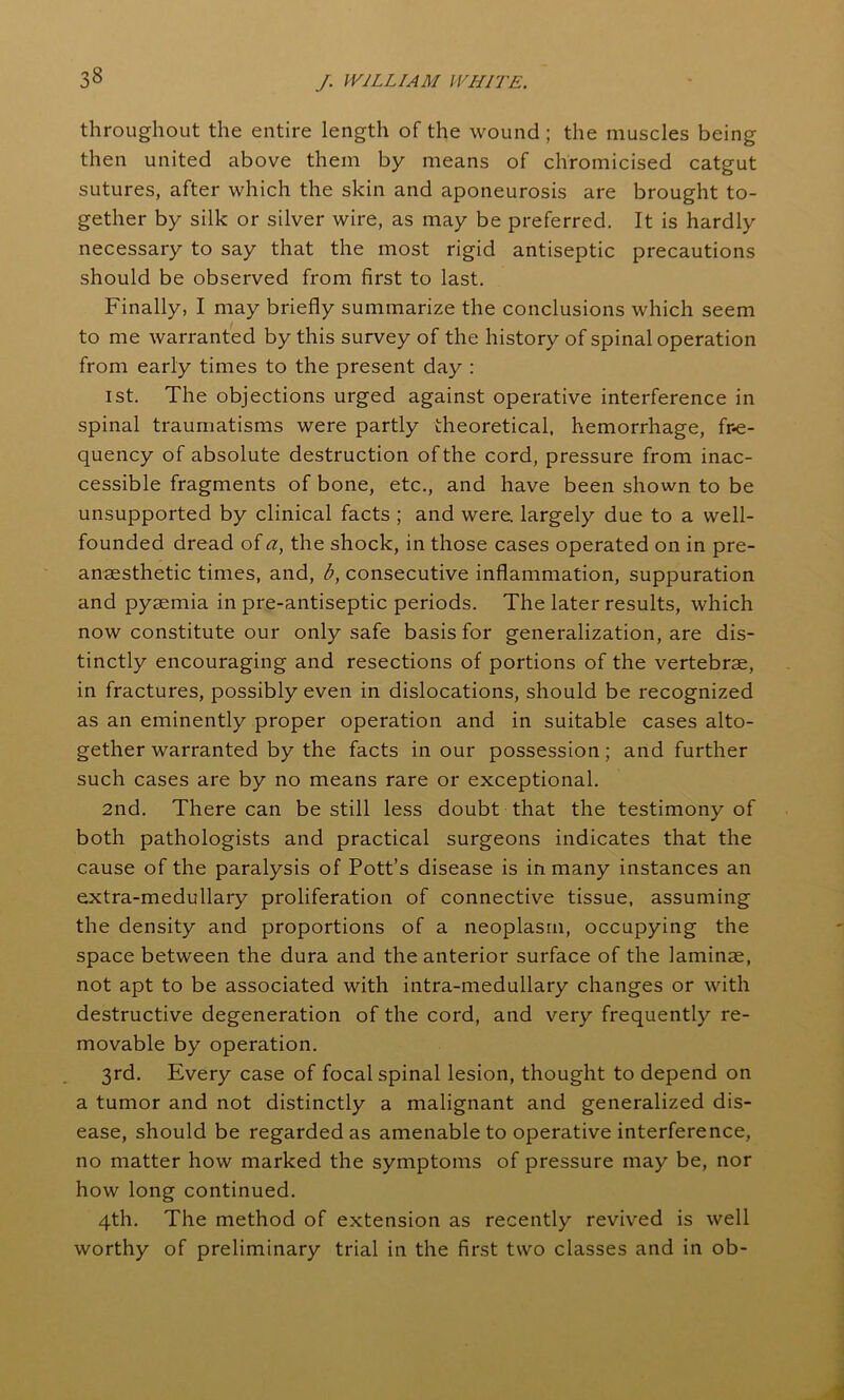 throughout the entire length of the wound ; the muscles being then united above them by means of chromicised catgut sutures, after which the skin and aponeurosis are brought to- gether by silk or silver wire, as may be preferred. It is hardly necessary to say that the most rigid antiseptic precautions should be observed from first to last. Finally, I may briefly summarize the conclusions which seem to me warranted by this survey of the history of spinal operation from early times to the present day : 1st. The objections urged against operative interference in spinal traumatisms were partly theoretical, hemorrhage, fre- quency of absolute destruction of the cord, pressure from inac- cessible fragments of bone, etc., and have been shown to be unsupported by clinical facts ; and were, largely due to a well- founded dread of a, the shock, in those cases operated on in pre- anaesthetic times, and, b, consecutive inflammation, suppuration and pyaemia in pre-antiseptic periods. The later results, which now constitute our only safe basis for generalization, are dis- tinctly encouraging and resections of portions of the vertebrae, in fractures, possibly even in dislocations, should be recognized as an eminently proper operation and in suitable cases alto- gether warranted by the facts in our possession; and further such cases are by no means rare or exceptional. 2nd. There can be still less doubt that the testimony of both pathologists and practical surgeons indicates that the cause of the paralysis of Pott’s disease is in many instances an extra-medullary proliferation of connective tissue, assuming the density and proportions of a neoplasm, occupying the space between the dura and the anterior surface of the laminae, not apt to be associated with intra-medullary changes or with destructive degeneration of the cord, and very frequently re- movable by operation. 3rd. Every case of focal spinal lesion, thought to depend on a tumor and not distinctly a malignant and generalized dis- ease, should be regarded as amenable to operative interference, no matter how marked the symptoms of pressure may be, nor how long continued. 4th. The method of extension as recently revived is well worthy of preliminary trial in the first two classes and in ob-