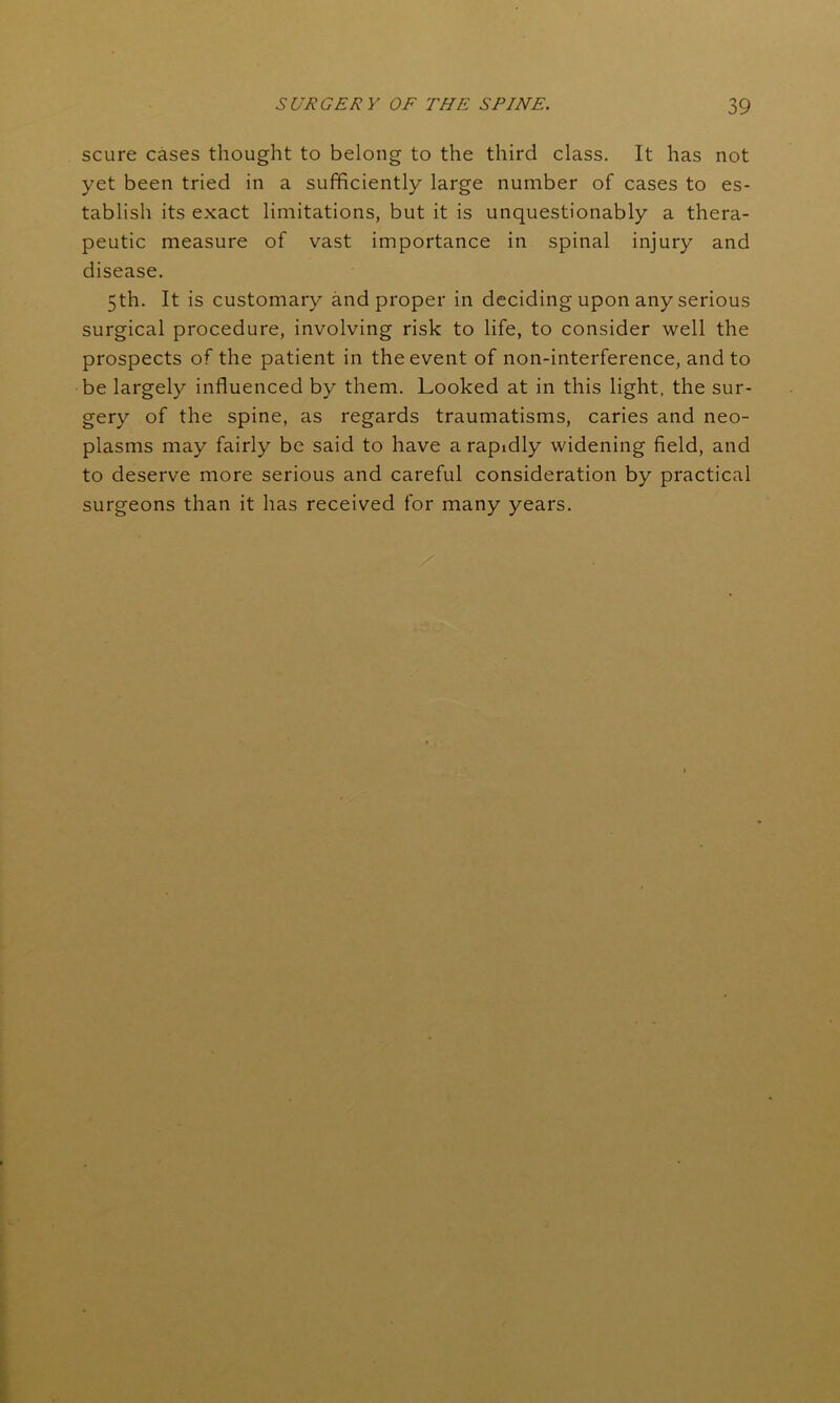 scure cases thought to belong to the third class. It has not yet been tried in a sufficiently large number of cases to es- tablish its exact limitations, but it is unquestionably a thera- peutic measure of vast importance in spinal injury and disease. 5th. It is customary and proper in deciding upon any serious surgical procedure, involving risk to life, to consider well the prospects of the patient in the event of non-interference, and to be largely influenced by them. Looked at in this light, the sur- gery of the spine, as regards traumatisms, caries and neo- plasms may fairly be said to have a rapidly widening field, and to deserve more serious and careful consideration by practical surgeons than it has received for many years.
