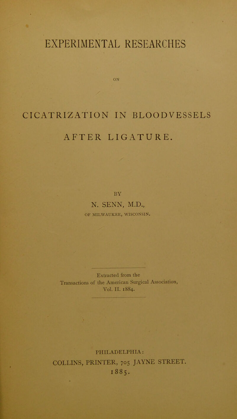 ON CICATRIZATION IN BLOODVESSELS AFTER LIGATURE. BY N. SENN, M.D., OF MILWAUKEE, WISCONSIN. Extracted from the Transactions of the American Surgical Association, Vol. II. 1884. PHILADELPHIA: COLLINS, PRINTER, 705 JAYNE STREET. 1885.