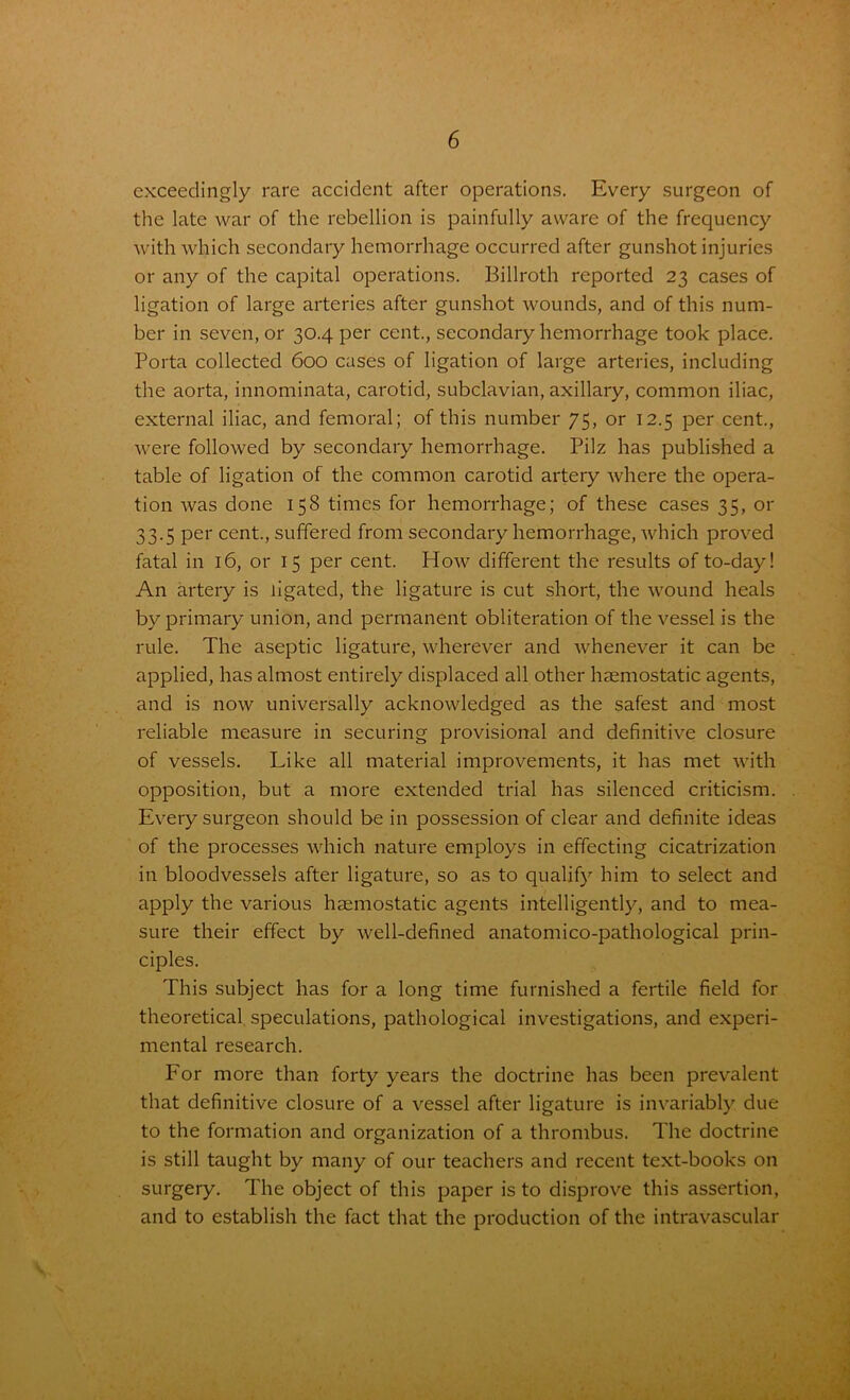 exceedingly rare accident after operations. Every surgeon of the late war of the rebellion is painfully aware of the frequency with which secondary hemorrhage occurred after gunshot injuries or any of the capital operations. Billroth reported 23 cases of ligation of large arteries after gunshot wounds, and of this num- ber in seven, or 30.4 per cent., secondary hemorrhage took place. Porta collected 600 cases of ligation of large arteries, including the aorta, innominata, carotid, subclavian, axillary, common iliac, external iliac, and femoral; of this number 75, or 12.5 per cent., were followed by secondary hemorrhage. Pilz has published a table of ligation of the common carotid artery where the opera- tion was done 158 times for hemorrhage; of these cases 35, or 33.5 per cent., suffered from secondary hemorrhage, which proved fatal in 16, or 15 per cent. How different the results of to-day! An artery is ligated, the ligature is cut short, the wound heals by primary union, and permanent obliteration of the vessel is the rule. The aseptic ligature, wherever and whenever it can be applied, has almost entirely displaced all other haemostatic agents, and is now universally acknowledged as the safest and most reliable measure in securing provisional and definitive closure of vessels. Like all material improvements, it has met with opposition, but a more extended trial has silenced criticism. Every surgeon should be in possession of clear and definite ideas of the processes which nature employs in effecting cicatrization in bloodvessels after ligature, so as to qualify him to select and apply the various haemostatic agents intelligently, and to mea- sure their effect by well-defined anatomico-pathological prin- ciples. This subject has for a long time furnished a fertile field for theoretical speculations, pathological investigations, and experi- mental research. For more than forty years the doctrine has been prevalent that definitive closure of a vessel after ligature is invariably due to the formation and organization of a thrombus. The doctrine is still taught by many of our teachers and recent text-books on surgery. The object of this paper is to disprove this assertion, and to establish the fact that the production of the intravascular V