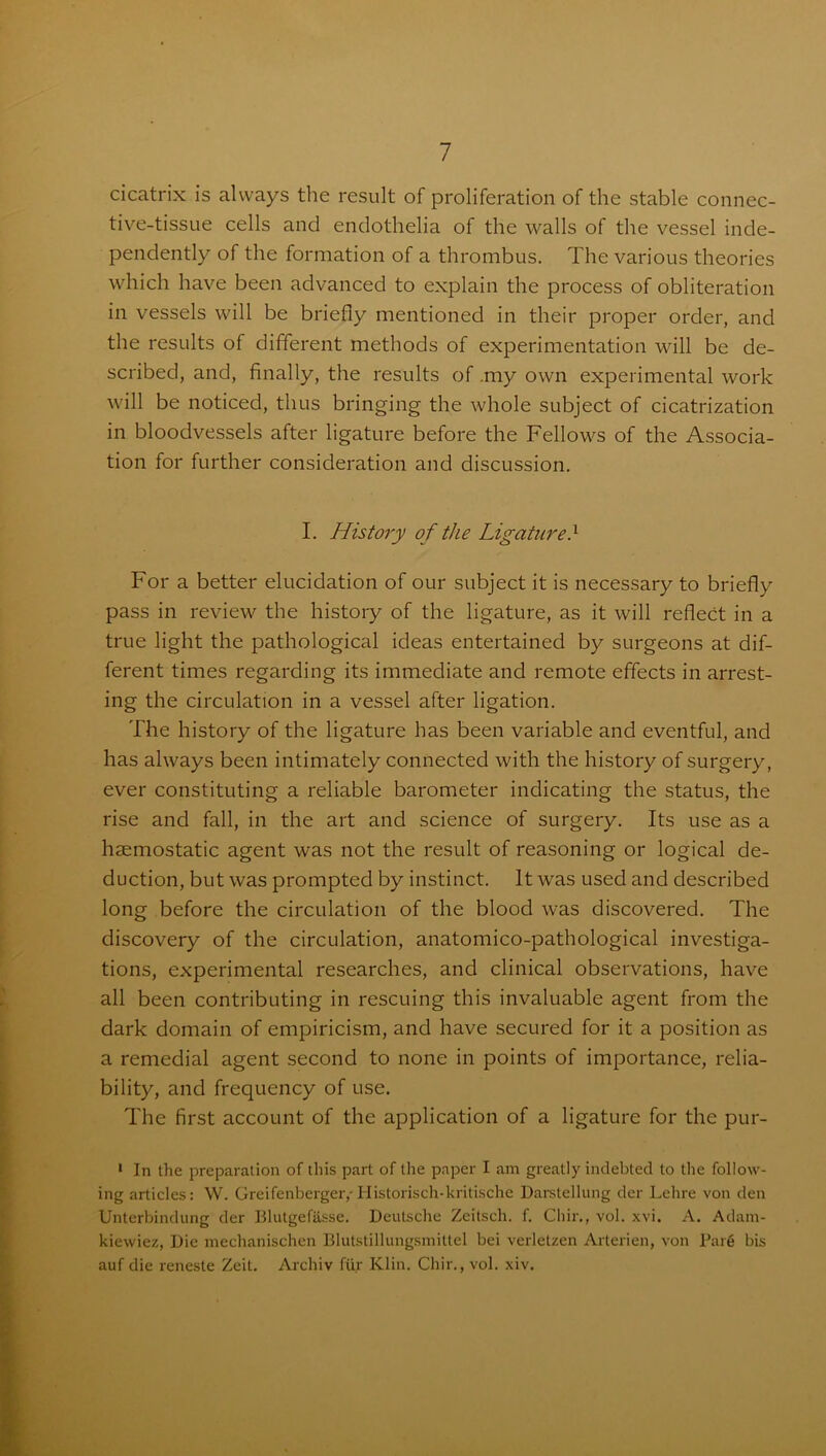 cicatrix is always the result of proliferation of the stable connec- tive-tissue cells and endothelia of the walls of the vessel inde- pendently of the formation of a thrombus. The various theories which have been advanced to explain the process of obliteration in vessels will be briefly mentioned in their proper order, and the results of different methods of experimentation will be de- scribed, and, finally, the results of .my own experimental work will be noticed, thus bringing the whole subject of cicatrization in bloodvessels after ligature before the Fellows of the Associa- tion for further consideration and discussion. I. History of the Ligatured For a better elucidation of our subject it is necessary to briefly pass in review the history of the ligature, as it will reflect in a true light the pathological ideas entertained by surgeons at dif- ferent times regarding its immediate and remote effects in arrest- ing the circulation in a vessel after ligation. The history of the ligature has been variable and eventful, and has always been intimately connected with the history of surgery, ever constituting a reliable barometer indicating the status, the rise and fall, in the art and science of surgery. Its use as a haemostatic agent was not the result of reasoning or logical de- duction, but was prompted by instinct. It was used and described long before the circulation of the blood was discovered. The discovery of the circulation, anatomico-pathological investiga- tions, experimental researches, and clinical observations, have all been contributing in rescuing this invaluable agent from the dark domain of empiricism, and have secured for it a position as a remedial agent second to none in points of importance, relia- bility, and frequency of use. The first account of the application of a ligature for the pur- 1 In the preparation of this part of the paper I am greatly indebted to the follow- ing articles: W. Greifenberger,-Historisch-kritische Darstellung der Lehre von den Unterbindung der Blutgefasse. Deutsche Zeitsch. f. Chir., vol. xvi. A. Adam- kievviez, Die mechanischen Blutstillungsmittel bei verletzen Arterien, von Pare bis auf die reneste Zeit. Archiv fur Klin. Chir., vol. xiv.