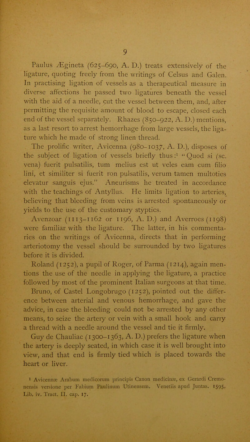 Paulus TEgineta (625-690, A. D.) treats extensively of the ligature, quoting freely from the writings of Celsus and Galen. In practising ligation of vessels as a therapeutical measure in diverse affections he passed two ligatures beneath the vessel with the aid of a needle, cut the vessel between them, and, after permitting the requisite amount of blood to escape, closed each end of the vessel separately. Rhazes (850-922, A. D.) mentions, as a last resort to arrest hemorrhage from large vessels, the liga- ture which he made of strong linen thread. The prolific writer, Avicenna (980-1037, A. D.), disposes of the subject of ligation of vessels briefly thus d “ Quod si (sc. vena) fuerit pulsatilis, turn melius est ut veles earn cum filio lini, et similiter si fuerit ron pulsatilis, verum tamen multoties elevatur sanguis ejus.” Aneurisms he treated in accordance with the teachings of Antyllus. He limits ligation to arteries, believing that bleeding from veins is arrested spontaneously or yields to the use of the customary styptics. Avenzoar (1113-1162 or 1196, A. D.) and Averroes (1198) were familiar with the ligature. The latter, in his commenta- ries on the writings of Avicenna, directs that in performing arteriotomy the vessel should be surrounded by two ligatures before it is divided. Roland (1252), a pupil of Roger, of Parma (1214), again men- tions the use of the needle in applying the ligature, a practice followed by most of the prominent Italian surgeons at that time. Bruno, of Castel Longobrugo (1252), pointed out the differ- ence between arterial and venous hemorrhage, and gave the advice, in case the bleeding could not be arrested by any other means, to seize the artery or vein with a srpall hook and carry a thread with a needle around the vessel and tie it firmly. Guy de Chauliac (1300-1363, A. D.) prefers the ligature when the artery is deeply seated, in which case it is well brought into view, and that end is firmly tied which is placed towards the heart or liver. 1 Avicennce Arabum medicorum principis Canon medicines, ex Gerardi Cremo- nensis versione per Fabium Paulinum Utinensem. Venetiis apud Juntas. 1595, Lib. iv. Tract. II. cap. 17.