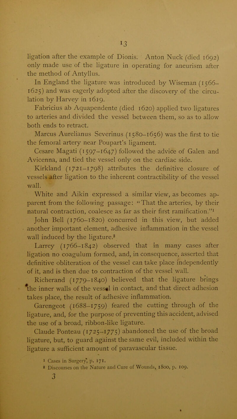 ligation after the example of Dionis. Anton Nuck (died 1692) only made use of the ligature in operating for aneurism after the method of Antyllus. In England the ligature was introduced by Wiseman (1566- 1625) and was eagerly adopted after the discovery of the circu- lation by Harvey in 1619. Fabricius ab Aquapendente (died 1620) applied two ligatures to arteries and divided the vessel between them, so as to allow both ends to retract. Marcus Aurelianus Severinus (1580-1656) was the first to tie the femoral artery near Poupart’s ligament. Cesare Magati (1597-1647) followed the advice of Galen and Avicenna, and tied the vessel only on the cardiac side. Kirkland (1721-1798) attributes the definitive closure of vessels after ligation to the inherent contractibility of the vessel wall. White and Aikin expressed a similar view, as becomes ap- parent from the following passage: “That the arteries, by their natural contraction, coalesce as far as their first ramification.”1 John Bell (1760-1820) concurred in this view, but added another important element, adhesive inflammation in the vessel wall induced by the ligature.2 Larrey (1766-1842) observed that in many cases after ligation no coagulum formed, and, in consequence, asserted that definitive obliteration of the vessel can take place independently of it, and is then due to contraction of the vessel wall. Richerand (1779-1840) believed that the ligature brings #the inner walls of the vessel in contact, and that direct adhesion takes place, the result of adhesive inflammation. Garengeot (1688-1759) feared the cutting through of the ligature, and, for the purpose of preventing this accident, advised the use of a broad, ribbon-like ligature. Claude Ponteau (1725-1775) abandoned the use of the broad ligature, but, to guard against the same evil, included within the ligature a sufficient amount of paravascular tissue. 1 Cases in Surgery' p. 171. 2 Discourses on the Nature and Cure of Wounds, 1S00, p. 109. 3