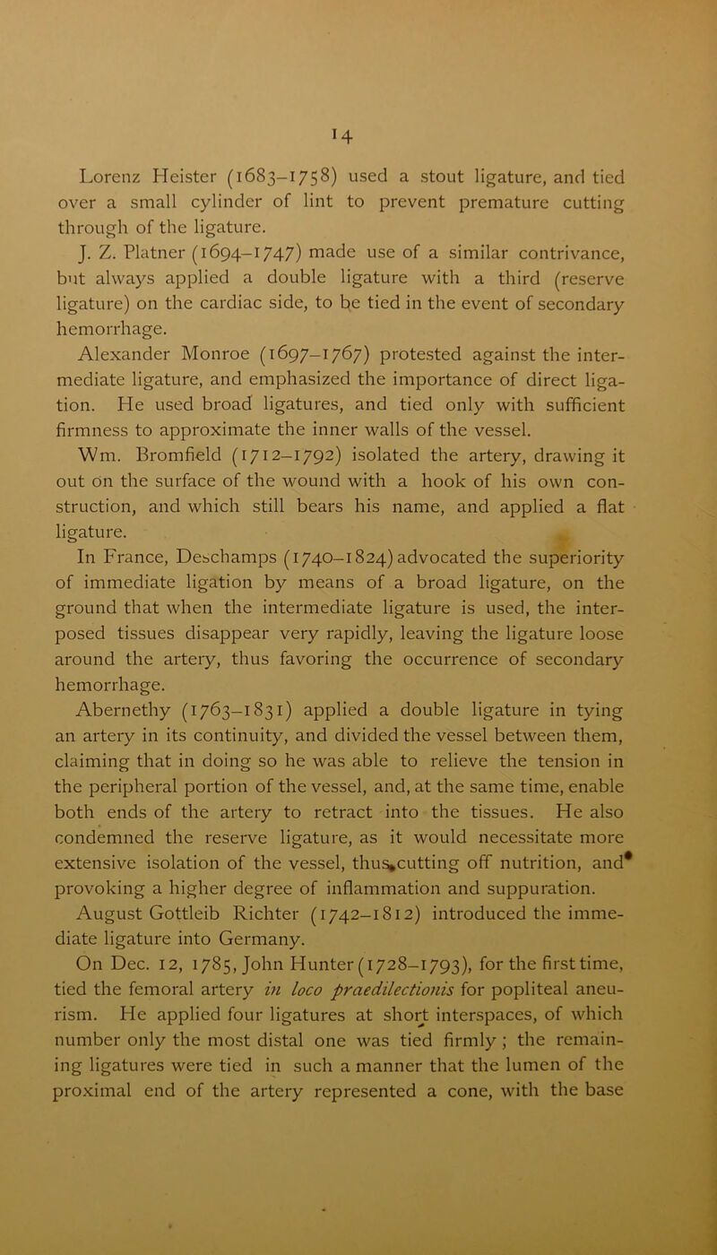 Lorenz Heister (1683-1758) used a stout ligature, and tied over a small cylinder of lint to prevent premature cutting through of the ligature. J. Z. Platner (1694-1747) made use of a similar contrivance, but always applied a double ligature with a third (reserve ligature) on the cardiac side, to be tied in the event of secondary hemorrhage. Alexander Monroe (1697-1767) protested against the inter- mediate ligature, and emphasized the importance of direct liga- tion. He used broad ligatures, and tied only with sufficient firmness to approximate the inner walls of the vessel. Wm. Bromfield (1712—1792) isolated the artery, drawing it out On the surface of the wound with a hook of his own con- struction, and which still bears his name, and applied a flat ligature. In France, Deschamps (1740-1824) advocated the superiority of immediate ligation by means of a broad ligature, on the ground that when the intermediate ligature is used, the inter- posed tissues disappear very rapidly, leaving the ligature loose around the artery, thus favoring the occurrence of secondary hemorrhage. Abernethy (1763-1831) applied a double ligature in tying an artery in its continuity, and divided the vessel between them, claiming that in doing so he was able to relieve the tension in the peripheral portion of the vessel, and, at the same time, enable both ends of the artery to retract into the tissues. He also condemned the reserve ligature, as it would necessitate more extensive isolation of the vessel, thus*cutting off nutrition, and* provoking a higher degree of inflammation and suppuration. August Gottleib Richter (1742-1812) introduced the imme- diate ligature into Germany. On Dec. 12, 1785, John Hunter (1728-1793), for the first time, tied the femoral artery in Loco praedilectionis for popliteal aneu- rism. He applied four ligatures at short interspaces, of which number only the most distal one was tied firmly; the remain- ing ligatures were tied in such a manner that the lumen of the proximal end of the artery represented a cone, with the base