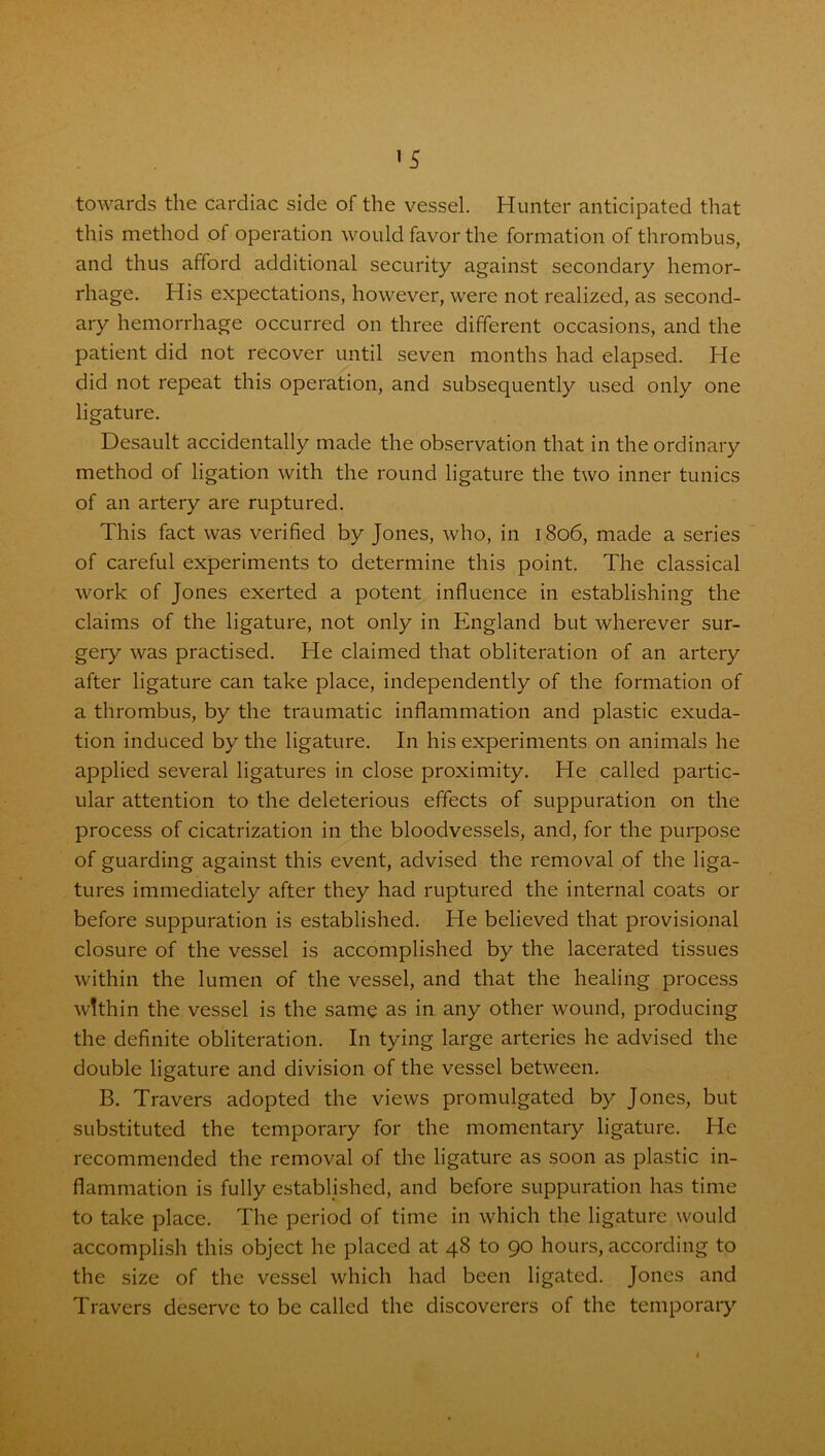 towards the cardiac side of the vessel. Hunter anticipated that this method of operation would favor the formation of thrombus, and thus afford additional security against secondary hemor- rhage. His expectations, however, were not realized, as second- ary hemorrhage occurred on three different occasions, and the patient did not recover until seven months had elapsed. He did not repeat this operation, and subsequently used only one ligature. Desault accidentally made the observation that in the ordinary method of ligation with the round ligature the two inner tunics of an artery are ruptured. This fact was verified by Jones, who, in 1806, made a series of careful experiments to determine this point. The classical work of Jones exerted a potent influence in establishing the claims of the ligature, not only in England but wherever sur- gery was practised. He claimed that obliteration of an artery after ligature can take place, independently of the formation of a thrombus, by the traumatic inflammation and plastic exuda- tion induced by the ligature. In his experiments on animals he applied several ligatures in close proximity. He called partic- ular attention to the deleterious effects of suppuration on the process of cicatrization in the bloodvessels, and, for the purpose of guarding against this event, advised the removal of the liga- tures immediately after they had ruptured the internal coats or before suppuration is established. He believed that provisional closure of the vessel is accomplished by the lacerated tissues within the lumen of the vessel, and that the healing process within the vessel is the same as in any other wound, producing the definite obliteration. In tying large arteries he advised the double ligature and division of the vessel between. B. Travers adopted the views promulgated by Jones, but substituted the temporary for the momentary ligature. He recommended the removal of the ligature as soon as plastic in- flammation is fully established, and before suppuration has time to take place. The period of time in which the ligature would accomplish this object he placed at 48 to 90 hours, according to the size of the vessel which had been ligated. Jones and Travers deserve to be called the discoverers of the temporary