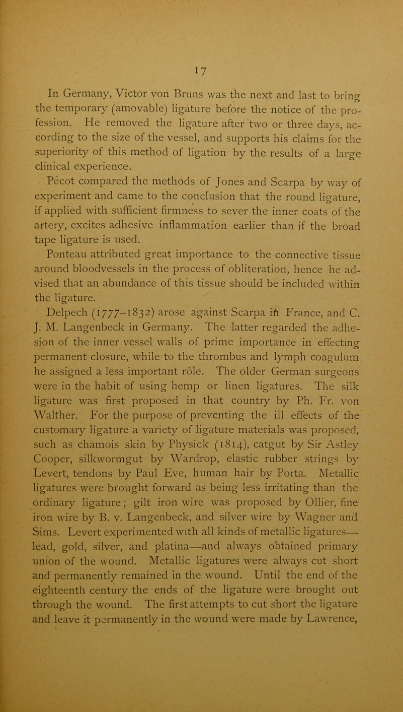 In Germany, Victor von Bruns was the next and last to bring the temporary (amovable) ligature before the notice of the pro- fession. He removed the ligature after two or three days, ac- cording to the size of the vessel, and supports his claims for the superiority of this method of ligation by the results of a large clinical experience. Pecot compared the methods of Jones and Scarpa by way of experiment and came to the conclusion that the round ligature, if applied with sufficient firmness to sever the inner coats of the artery, excites adhesive inflammation earlier than if the broad tape ligature is used. Ponteau attributed great importance to the connective tissue around bloodvessels in the process of obliteration, hence he ad- vised that an abundance of this tissue should be included within the ligature. Delpech (1777-1832) arose against Scarpa ih France, and C. J. M. Langenbeck in Germany. The latter regarded the adhe- sion of the inner vessel walls of prime importance in effecting permanent closure, while to the thrombus and lymph coagulum he assigned a less important role. The older German surgeons were in the habit of using hemp or linen ligatures. The silk ligature was first proposed in that country by Ph. Fr. von Walther. For the purpose of preventing the ill effects of the customary ligature a variety of ligature materials was proposed, such as chamois skin by Physick (1814), catgut by Sir Astley Cooper, silkwormgut by Wardrop, elastic rubber strings by Levert, tendons by Paul Eve, human hair by Porta. Metallic ligatures were brought forward as being less irritating than the ordinary ligature; gilt iron wire was proposed by Ollier, fine iron wire by B. v. Langenbeck, and silver wire by Wagner and Sims. Levert experimented with all kinds of metallic ligatures—- lead, gold, silver, and platina—and always obtained primary- union of the wound. Metallic ligatures were always cut short and permanently remained in the wound. Until the end of the eighteenth century the ends of the ligature were brought out through the wound. The first attempts to cut short the ligature and leave it permanently in the wound were made by Lawrence,