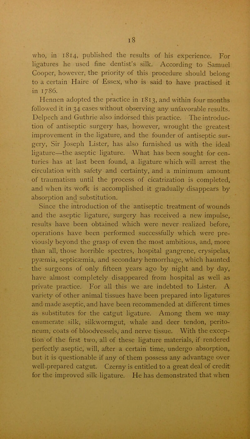 who, in 1814, published the results of his experience. For ligatures he used fine dentist’s silk. According to Samuel Cooper, however, the priority of this procedure should belong to a certain Haire of Essex, who is said to have practised it in 1786. Hennen adopted the practice in 1813, and within four months followed it in 34 cases without observing any unfavorable results. Delpech and Guthrie also indorsed this practice. The introduc- tion of antiseptic surgery has, however, wrought the greatest improvement in the ligature, and the founder of antiseptic sur- gery, Sir Joseph luster, has also furnished us with the ideal ligature—the aseptic ligature. What has been sought for cen- turies has at last been found, a ligature which will arrest the circulation with safety and certainty, and a minimum amount of traumatism until the process of cicatrization is completed, and when its woi'k is accomplished it gradually disappears by absorption and substitution. Since the introduction of the antiseptic treatment of wounds and the aseptic ligature, surgery has received a new impulse, results have been obtained which were never realized before, operations have been performed successfully which were pre- viously beyond the grasp of even the most ambitious, and, more than all, those horrible spectres, hospital gangrene, erysipelas, pyaemia, septicaemia, and secondary hemorrhage, which haunted the surgeons of only fifteen years ago by night and by day, have almost completely disappeared from hospital as well as private practice. For all this we are indebted to Lister. A variety of other animal tissues have been prepared into ligatures and made aseptic, and have been recommended at different times as substitutes for the catgut ligature. Among them we may enumerate silk, silkwormgut, whale and deer tendon, perito- neum, coats of bloodvessels, and nerve tissue. With the excep- tion of the first two, all of these ligature materials, if rendered perfectly aseptic, will, after a certain time, undergo absorption, but it is questionable if any of them possess any advantage over well-prepared catgut. Czerny is entitled to a great deal of credit for the improved silk ligature. He has demonstrated that when