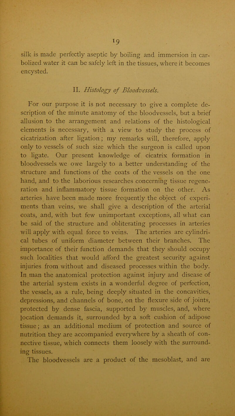 T9 silk is made perfectly aseptic by boiling and immersion in car- bolized water it can be safely left in the tissues, where it becomes encysted. II. Histology of Bloodvessels. For our purpose it is not necessary to give a complete de- scription of the minute anatomy of the bloodvessels, but a brief allusion to the arrangement and relations of the histological elements is necessary, with a view to study the process of cicatrization after ligation; my remarks will, therefore, apply only to vessels of such size which the surgeon is called upon to ligate. Our present knowledge of cicatrix formation in bloodvessels we owe largely to a better understanding of the structure and functions of the coats of the vessels on the one hand, and to the laborious researches concerning tissue regene- ration and inflammatory tissue formation on the other. As arteries have been made more frequently the object of experi- ments than veins, we shall give a description of the arterial coats, and, with but few unimportant exceptions, all what can be said of the structure and obliterating processes in arteries will apply with equal force to veins. The arteries are cylindri- cal tubes of uniform diameter between their branches. The importance of their function demands that they should occupy such localities that would afford the greatest security against injuries from without and diseased processes within the body. In man the anatomical protection against injury and disease of the arterial system exists in a wonderful degree of perfection, the vessels, as a rule, being deeply situated in the concavities, depressions, and channels of bone, on the flexure side of joints, protected by dense fascia, supported by muscles, and, where location demands it, surrounded by a soft cushion of adipose tissue; as an additional medium of protection and source of nutrition they are accompanied everywhere by a sheath of con- nective tissue, which connects them loosely with the surround- ing tissues. The bloodvessels are a product of the mesoblast, and are