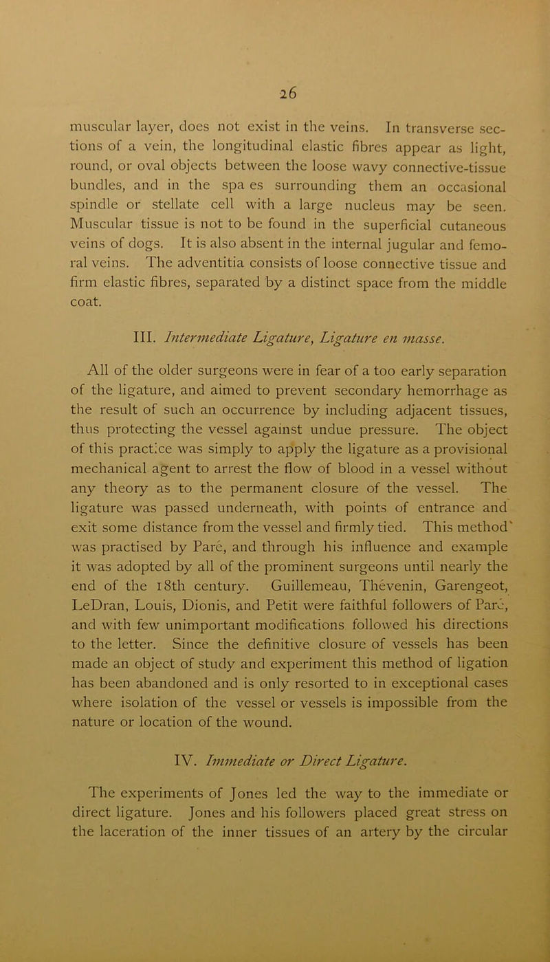 muscular layer, does not exist in the veins. In transverse sec- tions of a vein, the longitudinal elastic fibres appear as light, round, or oval objects between the loose wavy connective-tissue bundles, and in the spa es surrounding them an occasional spindle or stellate cell with a large nucleus may be seen. Muscular tissue is not to be found in the superficial cutaneous veins of dogs. It is also absent in the internal jugular and femo- ral veins. The adventitia consists of loose connective tissue and firm elastic fibres, separated by a distinct space from the middle coat. III. Intermediate Ligature, Ligature en masse. All of the older surgeons were in fear of a too early separation of the ligature, and aimed to prevent secondary hemorrhage as the result of such an occurrence by including adjacent tissues, thus protecting the vessel against undue pressure. The object of this practice was simply to apply the ligature as a provisional mechanical agent to arrest the flow of blood in a vessel without any theory as to the permanent closure of the vessel. The ligature was passed underneath, with points of entrance and exit some distance from the vessel and firmly tied. This method' was practised by Pare, and through his influence and example it was adopted by all of the prominent surgeons until nearly the end of the 18th century. Guillemeau, Thevenin, Garengeot, LeDran, Louis, Dionis, and Petit were faithful followers of Pare, and with few unimportant modifications followed his directions to the letter. Since the definitive closure of vessels has been made an object of study and experiment this method of ligation has been abandoned and is only resorted to in exceptional cases where isolation of the vessel or vessels is impossible from the nature or location of the wound. IV. Immediate or Direct Ligature. The experiments of Jones led the way to the immediate or direct ligature. Jones and his followers placed great stress on the laceration of the inner tissues of an artery by the circular
