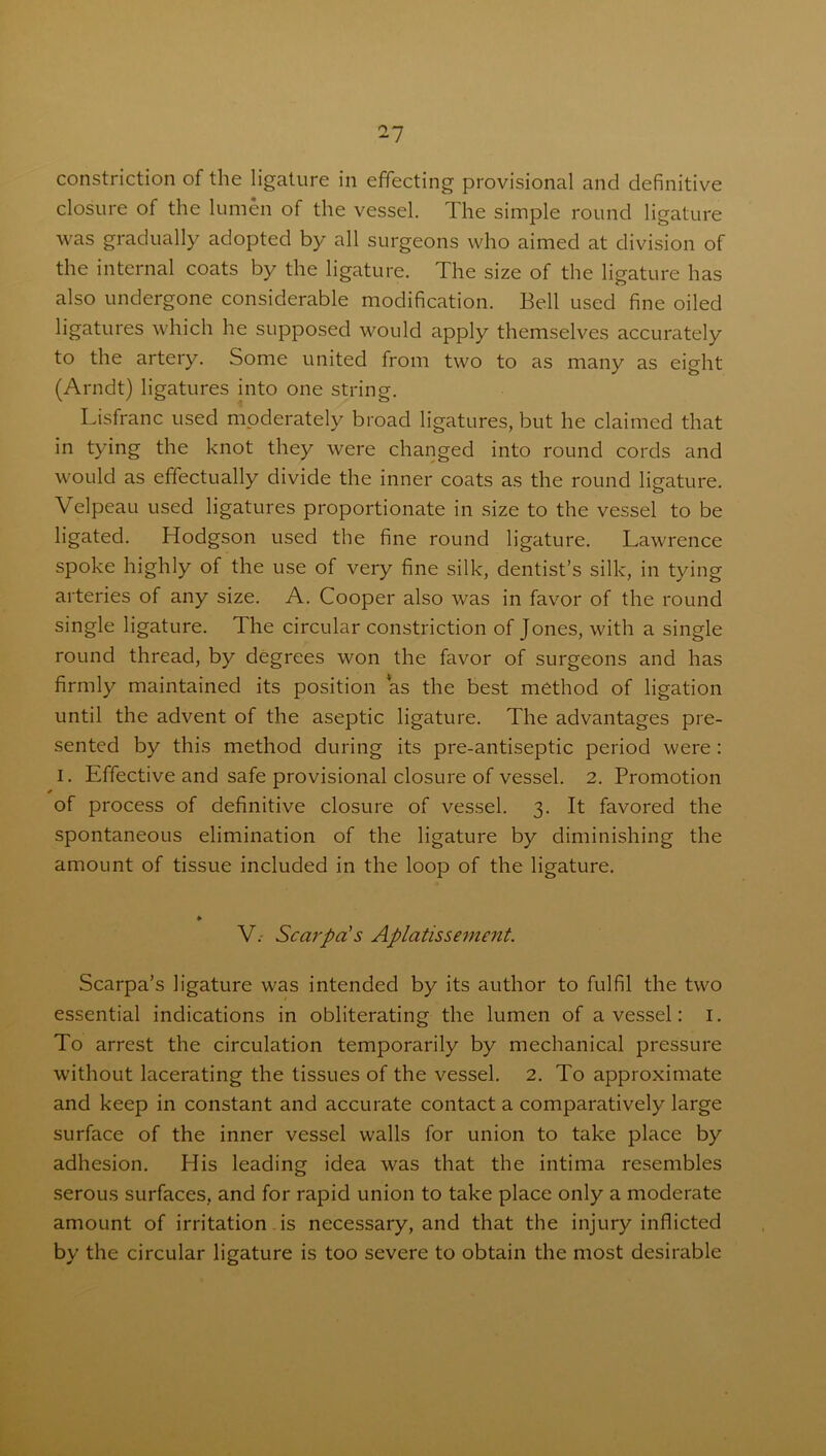constriction of the ligature in effecting provisional and definitive closure of the lumen of the vessel. The simple round ligature was gradually adopted by all surgeons who aimed at division of the internal coats by the ligature. The size of the ligature has also undergone considerable modification. Bell used fine oiled ligatures which he supposed would apply themselves accurately to the artery. Some united from two to as many as eight (Arndt) ligatures into one string. Lisfranc used moderately broad ligatures, but he claimed that in tying the knot they were changed into round cords and would as effectually divide the inner coats as the round ligature. Velpeau used ligatures proportionate in size to the vessel to be ligated. Hodgson used the fine round ligature. Lawrence spoke highly of the use of very fine silk, dentist’s silk, in tying arteries of any size. A. Cooper also was in favor of the round single ligature. The circular constriction of Jones, with a single round thread, by degrees won the favor of surgeons and has firmly maintained its position as the best method of ligation until the advent of the aseptic ligature. The advantages pre- sented by this method during its pre-antiseptic period were : I. Effective and safe provisional closure of vessel. 2. Promotion of process of definitive closure of vessel. 3. It favored the spontaneous elimination of the ligature by diminishing the amount of tissue included in the loop of the ligature. ♦ V.- Scarpa's Aplatissement. Scarpa’s ligature was intended by its author to fulfil the two essential indications in obliterating the lumen of a vessel: 1. To arrest the circulation temporarily by mechanical pressure without lacerating the tissues of the vessel. 2. To approximate and keep in constant and accurate contact a comparatively large surface of the inner vessel walls for union to take place by adhesion. His leading idea was that the intima resembles serous surfaces, and for rapid union to take place only a moderate amount of irritation is necessary, and that the injury inflicted by the circular ligature is too severe to obtain the most desirable