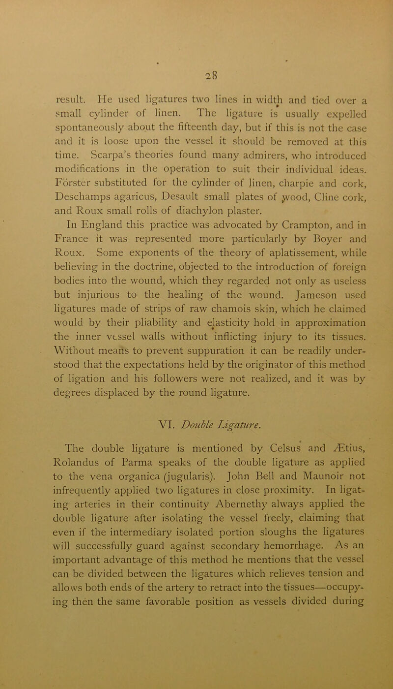 result. He used ligatures two lines in width and tied over a small cylinder of linen. The ligature is usually expelled spontaneously about the fifteenth day, but if this is not the case and it is loose upon the vessel it should be removed at this time. Scarpa’s theories found many admirers, who introduced modifications in the operation to suit their individual ideas. Forster substituted for the cylinder of linen, charpie and cork, Deschamps agaricus, Desault small plates of jvood, Cline cork, and Roux small rolls of diachylon plaster. In England this practice was advocated by Crampton, and in France it was represented more particularly by Boyer and Roux. Some exponents of the theory of aplatissement, while believing in the doctrine, objected to the introduction of foreign bodies into the wound, which they regarded not only as useless but injurious to the healing of the wound. Jameson used ligatures made of strips of raw chamois skin, which he claimed would by their pliability and elasticity hold in approximation the inner vessel walls without inflicting injury to its tissues. Without means to prevent suppuration it can be readily under- stood that the expectations held by the originator of this method of ligation and his followers were not realized, and it was by degrees displaced by the round ligature. VI. Double Ligature. 4 The double ligature is mentioned by Celsus and /Etius, Rolandus of Parma speaks of the double ligature as applied to the vena organica (jugularis). John Bell and Maunoir not infrequently applied two ligatures in close proximity. In ligat- ing arteries in their continuity Abernethy always applied the double ligature after isolating the vessel freely, claiming that even if the intermediary isolated portion sloughs the ligatures will successfully guard against secondary hemorrhage. As an important advantage of this method he mentions that the vessel can be divided between the ligatures which relieves tension and allows both ends of the artery to retract into the tissues—occupy- ing then the same favorable position as vessels divided during