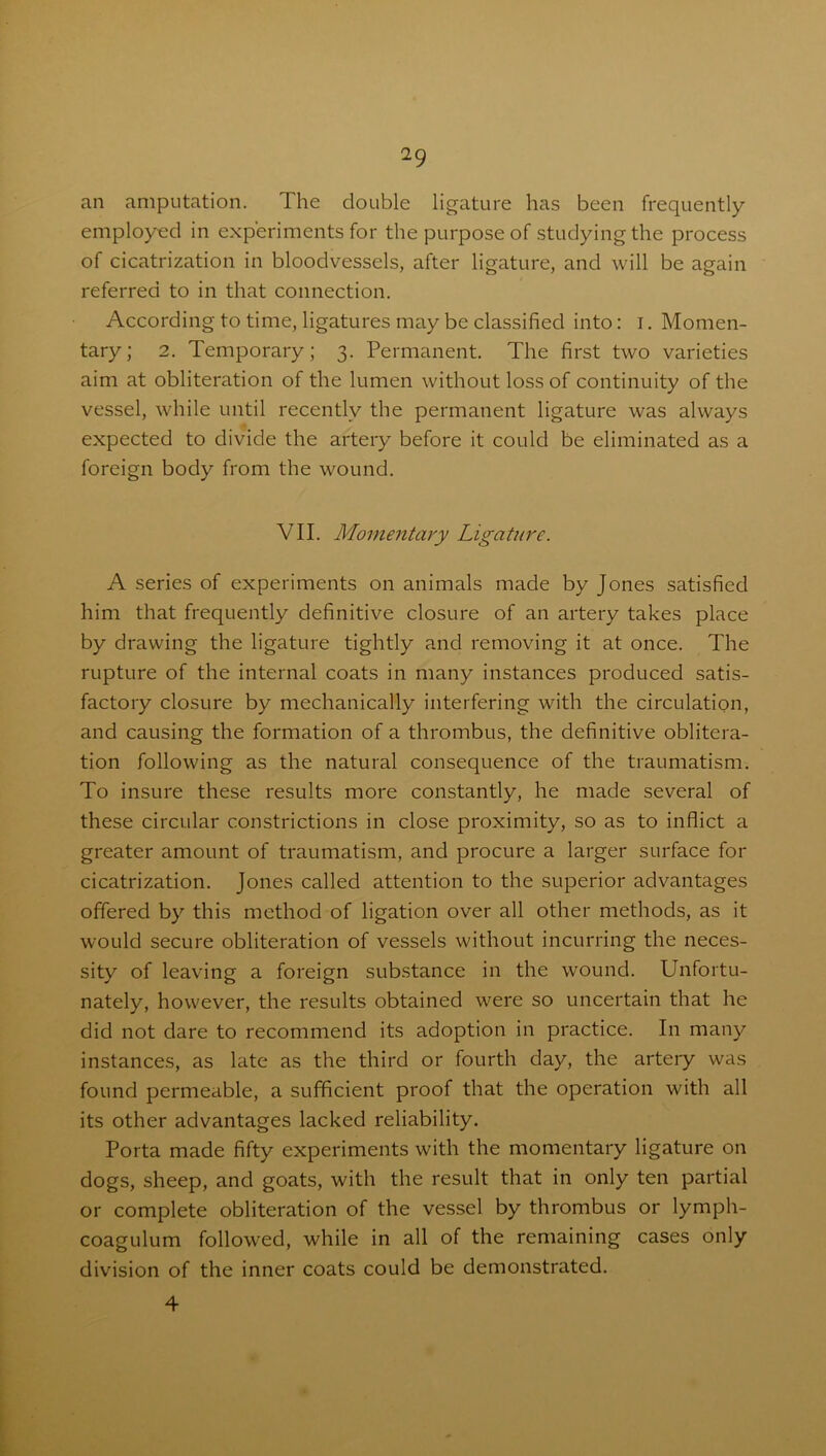 an amputation. The double ligature has been frequently employed in experiments for the purpose of studying the process of cicatrization in bloodvessels, after ligature, and will be again referred to in that connection. According to time, ligatures may be classified into: I. Momen- tary; 2. Temporary; 3. Permanent. The first two varieties aim at obliteration of the lumen without loss of continuity of the vessel, while until recently the permanent ligature was always expected to divide the artery before it could be eliminated as a foreign body from the wound. VII. Momentary Ligature. A series of experiments on animals made by Jones satisfied him that frequently definitive closure of an artery takes place by drawing the ligature tightly and removing it at once. The rupture of the internal coats in many instances produced satis- factory closure by mechanically interfering with the circulation, and causing the formation of a thrombus, the definitive oblitera- tion following as the natural consequence of the traumatism. To insure these results more constantly, he made several of these circular constrictions in close proximity, so as to inflict a greater amount of traumatism, and procure a larger surface for cicatrization. Jones called attention to the superior advantages offered by this method of ligation over all other methods, as it would secure obliteration of vessels without incurring the neces- sity of leaving a foreign substance in the wound. Unfortu- nately, however, the results obtained were so uncertain that he did not dare to recommend its adoption in practice. In many instances, as late as the third or fourth day, the artery was found permeable, a sufficient proof that the operation with all its other advantages lacked reliability. Porta made fifty experiments with the momentary ligature on dogs, sheep, and goats, with the result that in only ten partial or complete obliteration of the vessel by thrombus or lymph- coagulum followed, while in all of the remaining cases only division of the inner coats could be demonstrated. 4