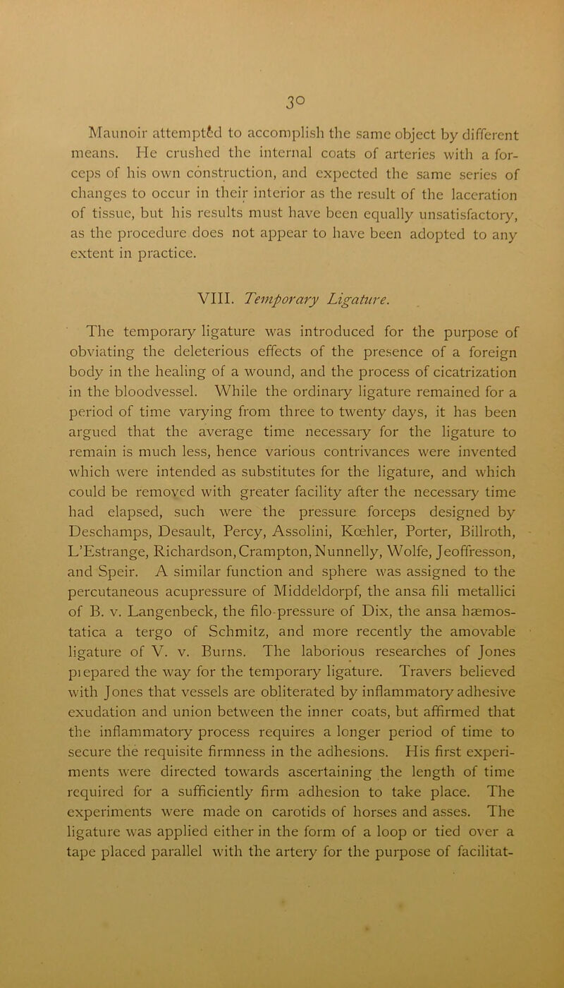 3° Maunoir attempted to accomplish the same object by different means. He crushed the internal coats of arteries with a for- ceps of his own construction, and expected the same series of changes to occur in their interior as the result of the laceration of tissue, but his results must have been equally unsatisfactory, as the procedure does not appear to have been adopted to any extent in practice. VIII. Temporary Ligature. The temporary ligature was introduced for the purpose of obviating the deleterious effects of the presence of a foreign body in the healing of a wound, and the process of cicatrization in the bloodvessel. While the ordinary ligature remained for a period of time varying from three to twenty days, it has been argued that the average time necessary for the ligature to remain is much less, hence various contrivances were invented which were intended as substitutes for the ligature, and which could be removed with greater facility after the necessary time had elapsed, such were the pressure forceps designed by Deschamps, Desault, Percy, Assolini, Koehler, Porter, Billroth, L’Estrange, Richardson, Crampton,Nunnelly, Wolfe, Jeoffresson, and Speir. A similar function and sphere was assigned to the percutaneous acupressure of Middeldorpf, the ansa fili metallici of B. v. Langenbeck, the filo-pressure of Dix, the ansa haemos- tatica a tergo of Schmitz, and more recently the amovable ligature of V. v. Burns. The laborious researches of Jones piepared the way for the temporary ligature. Travers believed with Jones that vessels are obliterated by inflammatory adhesive exudation and union between the inner coats, but affirmed that the inflammatory process requires a longer period of time to secure the requisite firmness in the adhesions. His first experi- ments were directed towards ascertaining the length of time required for a sufficiently firm adhesion to take place. The experiments were made on carotids of horses and asses. The ligature was applied either in the form of a loop or tied over a tape placed parallel with the artery for the purpose of facilitat-